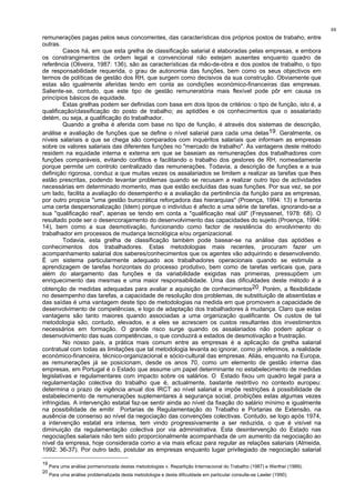 88
remunerações pagas pelos seus concorrentes, das características dos próprios postos de trabaho, entre
outras.
Casos há, em que esta grelha de classificação salarial é elaboradas pelas empresas, e embora
os constrangimentos de ordem legal e convencional não estejam ausentes enquanto quadro de
referência (Oliveira, 1987: 136), são as características da mão-de-obra e dos postos de trabalho, o tipo
de responsabilidade requerida, o grau de autonomia das funções, bem como os seus objectivos em
termos de políticas de gestão dos RH, que surgem como decisivos da sua construção. Obviamente que
estas são igualmente aferidas tendo em conta as condições económico-financeiras das empresas.
Saliente-se, contudo, que este tipo de gestão remuneratória mais flexível pode pôr em causa os
princípios básicos de equidade.
Estas grelhas podem ser definidas com base em dois tipos de critérios: o tipo de função, isto é, a
qualificação/classificação do posto de trabalho; as aptidões e os conhecimentos que o assalariado
detém, ou seja, a qualificação do trabalhador.
Quando a grelha é aferida com base no tipo de função, é através dos sistemas de descrição,
análise e avaliação de funções que se define o nível salarial para cada uma delas19. Geralmente, os
níveis salariais a que se chega são comparados com inquéritos salariais que informam as empresas
sobre os valores salariais das diferentes funções no "mercado de trabalho". As vantagens deste método
residem na equidade interna e externa em que se baseiam as remunerações dos trabalhadores com
funções comparáveis, evitando conflitos e facilitando o trabalho dos gestores de RH, nomeadamente
porque permite um controlo centralizado das remunerações. Todavia, a descrição de funções e a sua
definição rigorosa, conduz a que muitas vezes os assalariados se limitem a realizar as tarefas que lhes
estão prescritas, podendo levantar problemas quando se recusam a realizar outro tipo de actividades
necessárias em determinado momento, mas que estão excluídas das suas funções. Por sua vez, se por
um lado, facilita a avaliação do desempenho e a avaliação da pertinência da função para as empresas,
por outro propicia "uma gestão burocrática reforçadora das hierarquias" (Proença, 1994: 13) e fomenta
uma certa despersonalização (Idem) porque o indivíduo é afecto a uma série de tarefas, ignorando-se a
sua "qualificação real", apenas se tendo em conta a "qualificação real útil" (Freyssenet, 1978: 68). O
resultado pode ser o desencorajamento do desenvolvimento das capacidades do sujeito (Proença, 1994:
14), bem como a sua desmotivação, funcionando como factor de resistência do envolvimento do
trabalhador em processos de mudança tecnológica e/ou organizacional.
Todavia, esta grelha de classificação também pode basear-se na análise das aptidões e
conhecimentos dos trabalhadores. Estas metodologias mais recentes, procuram fazer um
acompanhamento salarial dos saberes/conhecimentos que os agentes vão adquirindo e desenvolvendo.
É um sistema particularmente adequado aos trabalhadores operacionais quando se estimula a
aprendizagem de tarefas horizontais do processo produtivo, bem como de tarefas verticais que, para
além do alargamento das funções e da variabilidade exigidas nas primeiras, pressupõem um
enriquecimento das mesmas e uma maior responsabilidade. Uma das dificuldades deste método é a
obtenção de medidas adequadas para avaliar a aquisição de conhecimentos20. Porém, a flexibilidade
no desempenho das tarefas, a capacidade de resolução dos problemas, de substituição de absentistas e
das saídas é uma vantagem deste tipo de metodologias na medida em que promovem a capacidade de
desenvolvimento de competências, e logo de adaptação dos trabalhadores à mudança. Claro que estas
vantagens são tanto maiores quando associadas a uma organização qualificante. Os custos de tal
metodologia são, contudo, elevados, e a eles se acrescem os custos resultantes dos investimentos
necessários em formação. O grande risco surge quando os assalariados não podem aplicar o
desenvolvimento das suas competências, o que conduzirá a estados de desmotivação e frustração.
No nosso país, a prática mais comum entre as empresas é a aplicação da grelha salarial
contratual com todas as limitações que tal metodologia levanta ao ignorar, como já referimos, a realidade
económico-financeira, técnico-organizacional e sócio-cultural das empresas. Aliás, enquanto na Europa,
as remunerações já se posicionam, desde os anos 70, como um elemento de gestão interna das
empresas, em Portugal é o Estado que assume um papel determinante no estabelecimento de medidas
legislativas e regulamentares com impacto sobre os salários. O Estado fixou um quadro legal para a
regulamentação colectiva do trabalho que é, actualmente, bastante restritivo no contexto europeu:
determina o prazo de vigência anual dos IRCT ao nível salarial e impõe restrições à possibilidade de
estabelecimento de remunerações suplementares à segurança social, proibições estas algumas vezes
infringidas. A intervenção estatal faz-se sentir ainda ao nível da fixação do salário mínimo e igualmente
na possibilidade de emitir Portarias de Regulamentação do Trabalho e Portarias de Extensão, na
ausência de consenso ao nível da negociação das convenções colectivas. Contudo, se logo após 1974,
a intervenção estatal era intensa, tem vindo progressivamente a ser reduzida, o que é visível na
diminuição da regulamentação colectiva por via administrativa. Esta desintervenção do Estado nas
negociações salariais não tem sido proporcionalmente acompanhada de um aumento da negociação ao
nível da empresa, hoje considerada como a via mais eficaz para regular as relações salariais (Almeida,
1992: 36-37). Por outro lado, postular as empresas enquanto lugar privilegiado de negociação salarial
19
Para uma análise pormenorizada destas metodologias v. Repartição Internacional do Trabalho (1987) e Werther (1989).
20
Para uma análise problematizada desta metodologia e desta dificuldade em particular consulte-se Lawler (1990).
 