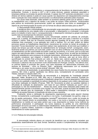 89
pode originar um excesso de liberalismo e consequentemente de favoritismo de determinados grupos
profissionais. Contudo, o recurso a ACT e AE é ainda diminuto, estando sobretudo associado a
empresas públicas ou privadas de grande dimensão. E apesar dos CCT sectoriais prevalecerem, a sua
eficácia em termos salariais é posta em causa quando nos deparamos com desajustamentos enormes
entre a evolução dos níveis salariais convencionais e os efectivamente praticados pelas empresas.
Em causa nesta dimensão, estão também os aumentos salariais gerais que se aplicam a todos
os trabalhadores com o objectivo de manter o seu poder de compra. Estes aumentos condicionados
pela política de rendimentos governamental, podem ser equitativos para todos os assalariados ou
objecto de uma hierarquização de acordo com as formas de cálculo seleccionadas para os aferir21.
ii) Remuneração directa variável.
A tendência para a individualização da remuneração surge associada a uma ideia pacificamente
aceite da existência de uma relação entre a remuneração, o desempenho e a motivação: a motivação
para e no trabalho é tanto maior e, consequentemente, o desempenho individual ou grupal mais eficaz,
quanto mais as recompensas lhe estiverem associadas.
Esta individualização, concretizada numa remuneração variável em prémios de produção,
implica que, à partida, se estabeleçam determinados níveis a partir dos quais o indivíduo ou a equipa
recebem o prémio. Este tipo de incentivos levanta algumas questões de tal modo que, nos países
ocidentais mais avançados, a sua aplicação tem vindo a declinar. Por um lado, podem ter efeitos
perversos quando os trabalhadores desenvolvem mecanismos de controlo do tempo de produção ou
escondem "novas descobertas" que a permitem realizar mais rapidamente, de tal modo que invalidam o
estudo dos tempos que está na base do estabelecimento da "produção normal", conseguindo, assim,
facilmente aceder aos prémios; por outro lado, podem criar um clima conflituoso e de desconfiança entre
os trabalhadores que têm oportunidade de aceder a este tipo de prémios, e os outros, para os quais este
regime não está previsto dado o conteúdo do seu trabalho. Da mesma forma, se este tipo de padrões é
facilmente estabelecido para processos de produção taylorizados, dificilmente são aplicáveis a sistemas
de trabalho complexos, que integram o trabalho de vários indivíduos, pelo que se torna difícil a
quantificação do produto final produzido por cada um. Neste caso, opta-se geralmente por prémios
colectivos que serão divididos no interior da equipa. Este tipo de prémios ligados aos resultados
individuais e colectivos não se encontram muito disseminados em Portugal. Contudo, "nos últimos anos,
os prémios ligados à produção têm ganho uma certa expressão em determinadas empresas e/ou
sectores de actividade - como na Indústria Têxtil - geralmente relacionados com os resultados
individuais e, por vezes, fora do controlo sindical" (Almeida, 1992: 48).
Os prémios de assiduidade, na generalidade dos casos fixados fora do processo de negociação
colectiva, têm vindo a ganhar significado nos últimos anos, nomeadamente em actividades como
Têxteis, Vestuário e Calçado (Idem: 47).
Outra forma de individualização da remuneração é a designada de "modulação pessoal"
(Baranger, Helfer, Bruslerie et al, 1990: 389), isto é, a retribuição do mérito individual. Consiste em
atribuir uma remuneração adicional quando o trabalhador atinge bons níveis de desempenho "traduzidos
em termos de qualidade e quantidade do esforço dispendido ou de qualquer outro critério relevante para
uma eficaz realização do trabalho (Proença, 1994: 20). Novamente se põem as questões relativas à
dificuldade de avaliação do desempenho: com base em que critérios? realizada por quem? com a
participação ou não dos trabalhadores?... . Muitas das vezes, sendo estas realizadas pelas chefias são
necessariamente parciais e encaradas como injustas. Por outro lado, quando se tratam de trabalhos que
exigem um elevado grau de cooperação, é díficil avaliar o desempenho individual: nem sempre os
resultados da equipa traduzem a cooperação de todos os seus membros.
Finalmente, temos a retribuição do desempenho organizacional que pode assumir diversas
formas, nomeadamente a participação nos ganhos e nos lucros. A participação nos ganhos, exige um
tipo de gestão participativo. Várias investigações recentes22 demonstram que o poder de tomada de
decisão tem impacto directo na produtividade, nos custos e nos lucros e aumenta a motivação dos
trabalhadores na medida em que estes sentem que o seu desempenho se traduz numa melhoria da
performance empresarial. A participação nos lucros baseia-se na partilha de uma determinada
percentagem de lucros por todos ou determinados trabalhadores. Estes planos tendem sobretudo a ser
atribuídos a quadros médios, superiores e dirigentes, fomentando a bipolarização entre estes e os
trabalhadores do núcleo operacional.
3.1.2.2. Práticas de remuneração indirecta.
A remuneração indirecta abarca um conjunto de benefícios que as empresas concedem aos
assalariados essencialmente sob duas formas: benefícios sociais e complementos de remuneração.
21
Um maior desenvolvimento desta questão pode ser encontrado nomeadamente em Baranger, Helfer, Bruslerie et al (1990: 391).
22
A título ilustrativo veja-se o estudo de Lawler (1990).
 