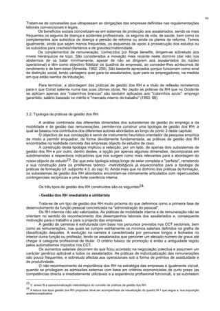90
Tratam-se de concessões que ultrapassam as obrigações das empresas definidas nas regulamentações
laborais convencionais e legais.
Os benefícios sociais concretizam-se em sistemas de protecção aos assalariados, sendo os mais
frequentes os seguros de doença e acidentes profissionais, os seguros de vida, de saúde, bem como os
complementos aos subsídios de doença e pensão de reforma ou ainda os planos de reforma. Temos
igualmente, ainda que sejam menos frequentes, os esquemas de apoio à prossecução dos estudos ou
os subsídios para creches/infantários e de gravidez/maternidade.
Os complementos de remuneração, conhecidos por fringe benefits, dirigem-se sobretudo aos
níveis hierárquicos de topo. São considerados a inovação mais recente neste domínio (daí não nos
abstermos de os tratar mínimamente, apesar de não se dirigirem aos assalariados do núcleo
operacional) e têm como objectivo fidelizar os quadros às empresas, ao conceder-lhes acréscimos de
rendimento e de bem-estar (Almeida, 1992: 259). São bastante apreciados porque funcionam como sinal
de distinção social, tendo vantagens quer para os assalariados, quer para os empregadores, na medida
em que estão isentos de tributação.
Para terminar, a abordagem das práticas de gestão dos RH e a título de reflexão remetemos
para o que Coriat salienta numa das suas últimas obras. No Japão as práticas de RH que no Ocidente
se aplicam apenas aos "colarinhos brancos" são também aplicadas aos "colarinhos azuis": emprego
garantido, salário baseado no mérito e "mercado interno de trabalho" (1993: 88).
3.2. Tipologia de práticas de gestão dos RH.
A análise combinada das diferentes dimensões dos subsistemas de gestão do emprego e da
mobilidade e de gestão das remunerações, permite-nos construir uma tipologia de gestão dos RH, a
qual se baseou nos contributos dos diferentes autores abordados ao longo do ponto 3 deste capítulo.
O objectivo da sua concepção é servir de instrumento heurístico orientador da pesquisa empírica
de modo a permitir enquadrar, de forma devidamente fundamentada, as práticas de gestão dos RH
encontradas na realidade concreta das empresas objecto de estudos de caso.
A construção desta tipologia implicou a selecção, por um lado, de apenas dois subsistemas de
gestão dos RH e por outro, dentro destes, a opção por apenas algumas dimensões, decompostas em
subdimensões e respectivos indicadores que nos surgem como mais relevantes para a abordagem do
nosso objecto de estudo23. Daí que esta tipologia esteja longe de estar completa e "perfeita", remetendo
a sua construção para os problemas teórico- -metodológicos já equacionados para a tipologia de
práticas de formação (cf. subponto 4.3. do cap. II). Ainda mais que no domínio das práticas de formação,
os subsistemas de gestão dos RH abordados encontram-se intimamente articulados com repercussões
contingenciais recíprocas e uma forte coerência interna.
Os três tipos de gestão dos RH construídos são os seguintes24:
- Gestão dos RH imediatista e utilitarista
Trata-se de um tipo de gestão dos RH muito próxima do que definimos como a primeira fase de
desenvolvimento da função pessoal concretizada na "administração do pessoal".
Os RH internos não são valorizados. As práticas de mobilidade interna e de remuneração não se
orientam no sentido do reconhecimento dos desempenhos laborais dos assalariados e, consequente
motivação para o trabalho e para o projecto das empresas.
A gestão de carreiras é estruturada com base nos percursos previstos nos CCT sectoriais, bem
como as remunerações, nas quais se cumpre estritamente os mínimos salariais definidos na grelha de
classificação daqueles. A evolução na carreira é caracterizada por percursos longos e fechados no
interior duma função ou profissão, tendo os assalariados que percorrer um elevado número de graus até
chegar à categoria profissional de titular. O critério básico de promoção é então a antiguidade regido
pelos automatismos impostos nos CCT.
Os aumentos salariais decorrem do que ficou acordado na negociação colectiva e assumem um
carácter genérico aplicável a todos os assalariados. As práticas de individualização das remunerações
são pouco frequentes, e sobretudo afectas aos operacionais sob a forma de prémios de assiduidade e
de produtividade.
O não reconhecimento da importância dos RH na estratégia das empresas é igualmente visível,
quando se privilegiam as admissões externas com base em critérios economicistas de curto prazo (as
competências directa e imediatamente utilizáveis e a experiência profissional funcional), e se submetem
23
V. anexo B a operacionalização metodológica do conceito de práticas de gestão dos RH.
24
A leitura dos tipos gestão dos RH propostos deve ser acompanhada da visualização do quadro III.1 que segue a sua exposição
analítico-explicativa.
 