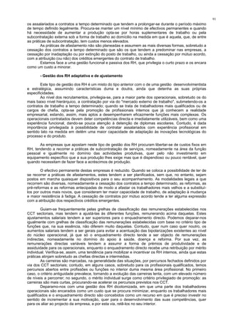 91
os assalariados a contratos a tempo determinado que tendem a prolongar-se durante o período máximo
de tempo definido legalmente. Procura-se manter um nível mínimo de efectivos permanentes e quando
há necessidade de aumentar a produção opta-se por horas suplementares de trabalho ou pela
subcontratação externa sob a forma de trabalho ao domícilio na medida em que é aquela, que, de entre
as práticas de subcontratação, tem custos menos elevados.
As práticas de afastamento não são planeadas e assumem as mais diversas formas, sobretudo a
cessação dos contratos a tempo determinado que são os que tendem a predominar nas empresas, a
cessação por inadaptação ou por extinção do posto de trabalho, ou ainda a cessação por mútuo acordo,
com a atribuição (ou não) dos créditos emergentes do contrato de trabalho.
Estamos face a uma gestão funcional e passiva dos RH, que privilegia o curto prazo e os encara
como um custo a minorar.
- Gestão dos RH adaptativa e de ajustamento
Este tipo de gestão dos RH é um misto do tipo anterior com o de uma gestão desenvolvimentista
e estratégica, assumindo características duma e doutra, ainda que detenha as suas próprias
especificidades.
Ao nível dos recrutamentos, privilegia-se, para a maior parte dos operacionais, sobretudo os do
mais baixo nível hierárquico, a contratação por via do "mercado externo de trabalho", submetendo-os a
contratos de trabalho a tempo determinado; quando se trata de trabalhadores mais qualificados ou de
cargos de chefia, opta-se pela promoção de profissionais internos que já conhecem a realidade
empresarial, estando, assim, mais aptos a desempenharem eficazmente funções mais complexas. Os
operacionais contratados devem deter competências directa e imediatamente utilizáveis, bem como uma
experiência funcional, dando-se pouca atenção à detenção de diplomas escolares. Contudo, é dada
importância privilegiada à possibilidade de contratar assalariados com experiência profissional em
sentido lato na medida em detêm uma maior capacidade de adaptação às inovações tecnológicas do
processo e do produto.
As empresas que apostam neste tipo de gestão dos RH procuram libertar-se de custos fixos em
RH, tendendo a recorrer a práticas de subcontratação de serviços, nomeadamente na área da função
pessoal e igualmente no domínio das actividades produtivas, quer pelo não investimento em
equipamento específico que a sua produção lhes exige mas que é dispendioso ou pouco rentável, quer
quando necessitam de fazer face a acréscimos de produção.
O efectivo permanente destas empresas é reduzido. Quando se coloca a possibilidade de ter de
se recorrer a práticas de afastamentos, estes tendem a ser planificados, sem que, no entanto, sejam
postos em marcha quaisquer dispositivos para o seu acompanhamento. As modalidades legais a que
recorrem são diversas, nomeadamente a cessação dos contratos a tempo determinado, as reformas, as
pré-reformas e as reformas antecipadas de modo a afastar os trabalhadores mais velhos e a substituí-
los por outros mais novos, que consideram ter maior capacidade de trabalho, de adaptação à mudança
e maior resistência à fadiga. A cessação de contratos por mútuo acordo tende a ter alguma expressão
com a atribuição dos respectivos créditos emergentes.
Guiam-se frequentemente pelas grelhas de classificação das remunerações estabelecidas nos
CCT sectoriais, mas tendem a ajustá-las às diferentes funções, remunerando acima daquelas. Estes
ajustamentos salariais tendem a ser superiores para o enquadramento directo. Podemos deparar-nos
igualmente com grelhas de classificação das remunerações estabelecidas com base no critério tipo de
funções que, na sua essência, não diferem muito daquelas. Contudo, quer num caso quer noutro, os
aumentos salariais tendem a ser gerais para evitar a acentuação das bipolarizações existentes ao nível
do núcleo operacional, já que só o enquadramento directo tende a ser objecto de remunerações
indirectas, nomeadamente no domínio do apoio à saúde, doença e reforma. Por sua vez, as
remunerações directas variáveis tendem a assumir a forma de prémios de produtividade e de
assiduidade para os operacionais, enquanto o enquadramento directo recebe uma retribuição por mérito
individual. Verifica-se, assim, uma tendência para mobilizar e incentivar os RH internos, ainda que estas
práticas atinjam sobretudo as chefias directas e intermédias.
As carreiras são marcadas, na generalidade das situações, por percursos fechados definidos por
via dos CCT sectoriais; contudo, em alguns casos, sobretudo para os profissionais qualificados, temos
percursos abertos entre profissões ou funções no interior duma mesma área profissional. No primeiro
caso, o critério antiguidade prevalece, tornando a evolução das carreiras lenta, com um elevado número
de níveis a percorrer; no segundo, o mérito individual surge como critério privilegiado de promoção: as
carreiras são mais curtas, procurando-se acelerar os percursos previstos nos CCT.
Deparamo-nos com uma gestão dos RH dicotomizada, em que uma parte dos trabalhadores
operacionais são encarados como um custo que se procura minimizar, enquanto os trabalhadores mais
qualificados e o enquadramento directo são concebidos como um recurso em que é preciso investir no
sentido de incrementar a sua motivação, quer para o desenvolvimento das suas competências, quer
para os aliar ao projecto da empresa, e por esta via, retê-los no seu interior.
 