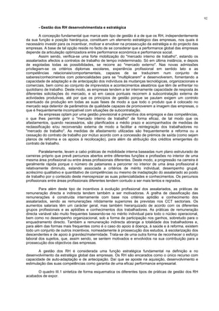 92
- Gestão dos RH desenvolvimentista e estratégica
A concepção fundamental que marca este tipo de gestão é a de que os RH, independentemente
da sua função e posição hierárquica, constituem um elemento estratégico das empresas, nos quais é
necessário investir para os incentivar, motivar e envolver na prossecução da estratégia e do projecto das
empresas. A base de tal opção reside no facto de se considerar que a performance global das empresas
depende da articulação optimizadora entre performance económica e performance social.
Assim sendo, verifica-se uma forte mobilização do "mercado interno de trabalho", estando os
assalariados afectos a contratos de trabalho de tempo indeterminado. Só em última instância, e depois
de esgotadas todas as possibilidades, se recorre ao "mercado externo". Nas novas admissões
privilegiam-se os critérios diplomas escolares, experiência profissional em sentido lato e as
competências relacionais/comportamentais, capazes de se traduzirem num conjunto de
saberes/conhecimentos com potencialidades para se "multiplicarem" e desenvolverem, fomentando a
capacidade de adaptação e de antecipação dos indivíduos às mudanças tecnológicas, organizacionais e
comerciais, bem como ao conjunto de imprevistos e acontecimentos aleatórios que têm de enfrentar no
quotidiano de trabalho. Deste modo, as empresas tendem a ter internamente capacidade de resposta às
diferentes solicitações do mercado, e só em casos pontuais recorrem à subcontratação externa de
actividades produtivas, até por que os princípios de gestão porque se pautam exigem um controlo
acentuado da produção em todas as suas fases de modo a que todo o produto que é colocado no
mercado seja detentor de parâmetros de qualidade capazes de promoverem a imagem das empresas, o
que é frequentemente incompatível com situações de subcontratação.
As empresas optam por uma gestão previsional e preventiva dos empregos e das competências,
o que lhes permite gerir o "mercado interno de trabalho" de forma eficaz, de tal modo que os
afastamentos, quando necessários, são planificados a médio prazo e acompanhados de medidas de
reclassificação e/ou reconversão externa de modo a facilitar a reintegração dos trabalhadores no
"mercado de trabalho". As medidas de afastamento utilizadas são frequentemente a reforma ou a
cessação do contrato de trabalho por mútuo acordo com a concessão de prémios de saída (como sejam
planos de reforma e os apoios à recolocação), para além da atribuição dos créditos emergentes do
contrato de trabalho.
Paralelamente, levam a cabo práticas de mobilidade interna baseadas num plano estruturado de
carreiras próprio que prevê percursos abertos entre diferentes funções e profissões no interior de uma
mesma área profissional ou entre áreas profissionais diferentes. Deste modo, a progressão na carreira é
geralmente rápida porque o número de patamares a percorrer no interior de uma área profissional é
relativamente diminuto, estando associada a critérios de mérito individual, desempenho grupal,
acréscimo qualitativo e quantitativo de competências ou mesmo de inadaptação do assalariado ao posto
de trabalho por o conteúdo deste menosprezar as suas potencialidades e conhecimentos. Os percursos
profissionais entre áreas profissionais diferentes tendem contudo a ser mais lentos e regrados.
Para além deste tipo de incentivos à evolução profissional dos assalariados, as práticas de
remuneração directa e indirecta tendem também a ser motivadoras. A grelha de classificação das
remunerações é construída internamente com base nos critérios aptidão e conhecimento dos
assalariados, sendo as remunerações nitidamente superiores às previstas nos CCT sectoriais. Os
aumentos salariais têm um carácter geral, mas também hierarquizado de acordo com os diferentes
grupos profissionais e as aptidões e conhecimentos dos trabalhadores. As práticas de remuneração
directa variável são muito frequentes baseando-se no mérito individual para todo o núcleo operacional,
bem como no desempenho organizacional, sob a forma de participação nos ganhos, sobretudo para o
enquadramento directo. Também a remuneração indirecta abrange a totalidade dos trabalhadores e,
para além das formas mais frequentes como é o caso do apoio à doença, à saúde e à reforma, existem
todo um conjunto de outros incentivos, nomeadamente à prossecução dos estudos, à escolarização dos
descendentes e de apoio à gravidez/maternidade. Trata-se de uma outra forma de reconhecer o esforço
laboral dos sujeitos, que, assim sendo, se sentem motivados e envolvidos na sua contribuição para a
prossecução dos objectivos das empresas.
A gestão dos RH é considerada uma função estratégica fundamental na definição e no
desenvolvimento da estratégia global das empresas. Os RH são encarados como o único recurso com
capacidade de auto-adaptação e de antecipação. Daí que se aposte na aquisição, desenvolvimento e
estimulação das suas competências como garantia de uma eficaz performance empresarial.
O quadro III.1 sintetiza de forma esquematica os diferentes tipos de práticas de gestão dos RH
acabados de expor.
 