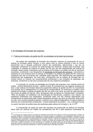 93
4. As estratégias de formação das empresas.
4.1. Práticas de formação e de gestão dos RH: as estratégias de formação das empresas.
Na análise das estratégias de formação das empresas, partimos do pressuposto de que as
práticas de formação podem conduzir a uma ruptura mais ou menos profunda e mais ou menos
permanente com a situação profissional anterior dos assalariados, determinando o seu tipo de
"integração" profissional no processo de reestruturação das empresas. Dirigida pelas empresas, esta
"integração" é mediada por práticas de gestão dos RH que não são independentes das práticas de
formação. Neste sentido, entendemos que as práticas de formação e de gestão dos RH se encontram
associadas, constituindo o que designamos de estratégias de formação das empresas. Concebemos a
existência de uma simbiose entre as práticas de formação e as práticas de gestão dos RH, ainda que
postulando que são as primeiras que, mediadas pelas segundas, são determinantes das trajectórias
profissionais dos assalariados. Por outro lado, consideramos que as práticas de formação têm um
impacto directo ou indirecto nos comportamentos profissionais e nas condições de exploração das
empresas, contribuindo ou não para a prossecução dos seus objectivos estratégicos.
A construção do conceito de estratégias de formação das empresas como variável central de
análise - variável dependente principal - resulta do facto de considerarmos que qualquer empresa que
leva a cabo práticas de formação desenvolve igualmente práticas de gestão dos RH, em consonância
com aquelas. Isto é, estabelecemos um raciocínio de correspondência, ao nível teórico e analítico, entre
práticas de formação e práticas de gestão dos RH, de modo a dar conta, do ponto de vista heurístico,
dos modos de gestão da mão-de- -obra, abrangendo estes as lógicas de "transformação" (Vaneecloo:
1982), de alocação, de mobilidade e de remuneração da mão-de-obra, avaliando o seu impacto nas
trajectórias profissionais dos assalariados, constituindo estas uma das variáveis dependentes que
consideramos ser determinada pela variável dependente principal, que deve ser assumida, deste ponto
de vista, como variável explicativa daquela, e portanto como variável independente. O mesmo estatuto é
atribuído aos comportamentos profissionais - variável dependente secundária -, com a diferença de que
no quadro heurístico de análise estas são explicadas pelas práticas de formação (v. fig. III.1)25.
A compreensão da opção por parte das empresas da prossecução de práticas de formação
passa pela sua carência em matéria de competências dos RH e pela respectiva necessidade de
25
A construção de modelos teóricos de análise da realidade empírica têm como objectivo orientar heuristicamente o trabalho de
pesquisa, limitando o conhecimento duma realidade por natureza complexa e inatingível na sua globalidade. Permitem-nos, por
conseguinte, definir as variáveis principais (dependentes e independentes) e respectivas relações em estudo, orientando a análise
numa perspectiva simplificada e esquematizadora da realidade. Contudo, este tipo de modelização omite todo um conjunto de
relações e interrelações entre as variáveis em estudo, e destas com outras que as determinam e são por elas determinadas, bem
como todo o contexto envolvente. Tal não significa que as omissões do modelo sejam por nós ignoradas em termos analíticos,
muito pelo contrário, procuramos dar conta, na medida do possível, de algumas das dinâmicas das relações que a realidade em
estudo envolve e que assumem pertinência no interior do quadro teórico de análise construído.
 