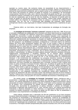 94
aquisição ou, noutros casos, não exclusivos destes, da necessidade do seu desenvolvimento e
actualização. Ora, os assalariados que participam em acções de formação, realizam um esforço pessoal
adicional de desenvolvimento profissional, que só adquire sentido se fôr mínimamente reconhecido ao
nível interno das empresas por práticas de gestão do emprego e da mobilidade e de remuneração
compensatórias. Remete-nos, então, para o domínio das práticas de gestão dos RH que, por príncipio,
consideramos estarem conectadas com as práticas de formação. A eficácia da formação, quer do ponto
de vista dos assalariados, quer do ponto de vista dos dirigentes, vai depender em grande parte dos
modos de gestão da mão-de-obra adoptados pelas empresas. Todavia estas opções, dependem da
vontade política dos dirigentes de associarem ambas as práticas e, sobretudo da qualidade desta
associação, que, por sua vez, é condicionada pela estratégia das empresas, pelos factores
contingenciais internos e pela organização do trabalho (variáveis independentes e explicativas de grau
1).
Podemos definir, ao nível teórico, dois tipos fundamentais de estratégias de formação das
empresas.
As estratégias de formação "reactivas e passivas" (adaptado de Des Hors, 1988: 55) em que
a motivação e fidelização dos assalariados não é encarada como factor determinante da competitividade
das empresas. A formação com objectivos conjunturais e imediatistas procura resolver problemas de
adaptação da mão-de-obra a postos de trabalho individualizados baseados numa organização do
trabalho assente em princípios tayloristas/fordistas. Na sua essência, as competências exigidas não se
diferenciam qualitativamente das necessárias na situação de trabalho anterior, apesar das inovações,
sobretudo de carácter tecnológico, frequentemente introduzidas. Pretende-se que as práticas de gestão
dos RH assegurem uma flexibilidade quantitativa, privilegiando-se a admissão externa de indivíduos
dotados dos novos perfis profissionais exigidos, bem como os que ocupam a base da hierarquia
operacional, os quais são submetidos a contratos de trabalho a tempo determinado, diminuindo assim
substancialmente os custos fixos em pessoal, nomeadamente os encargos salariais decorrentes da
antiguidade. Estamos frequentemente face a empresas fortemente hierarquizadas, onde as fileiras
promocionais são fechadas e restritas. Regidas por automatismos contratuais baseados em critérios de
antiguidade, apresentam-se longas e demoradas, não se abrindo espaço para uma mobilidade inter-
funções e inter-profissões. As políticas de baixos salários premeiam sobretudo resultados individuais,
negligenciando comportamentos e resultados colectivos. Se se esperam alguns resultados
potenciadores da formação em termos de performance das empresas, estes são frequentemente
pervertidos pelas próprias práticas de gestão dos RH. O não reconhecimento do empenhamento
individual, o não envolvimento dos assalariados nos processos decisórios inerentes à actividade
formativa, a sua desadequação face aos projectos sócio-profissionais, associados à ausência de um
diploma de frequência que legitime e valide interna e externamente os seus saberes/conhecimentos,
determinam uma fraca motivação dos assalariados para a formação, tornando-a inútil e ineficaz para
ambas as partes envolvidas no processo formativo. Neste caso, as políticas de gestão dos RH surgem
com o estatuto de variável dependente e de ajustamento às restantes opções estratégicas das
empresas; estas tendem a optar por estratégias ao nível tecnológico e do par produto/mercado que se
ajustem mais ou menos facilmente aos saberes e competências dos seus RH. Os investimentos em
formação são mínimos, incidindo, particularmente, na função produtiva e naquelas absolutamente
imprescindíveis a uma adaptação imediatista das competências detidas pelos trabalhadores. Os
processos de afastamento são tanto mais fortes quanto mais facilmente exequíveis de forma rentável e
"pacífica". Estamos face a processos de reestruturação curativos e defensivos pouco onerosos e de fácil
realização no curto prazo, mas que põem em causa a viabilidade das empresas a médio/longo prazo.
Em sentido oposto, as estratégias de formação "pró-activas" (Idem), orientam-se para o
envolvimento e implicação dos assalariados no projecto das empresas. Procuram valorizar os RH
internos, com práticas sistemáticas de recrutamento interno assentes em fileiras promocionais e planos
estruturados de carreira relativamente abertos e flexíveis. A formação contínua aparece como garante
de tal projecto. Com consequências de carácter estrutural, assegura a necessária actualização,
renovação e/ou reconversão de competências. O esforço individual e colectivo em formação é
reconhecido e legitimado pela existência de um forte "mercado interno", por práticas remuneratórias
motivadoras e atractivas baseadas no mérito individual e no desempenho organizacional e por um
conteúdo de trabalho enriquecido. Uma política de gestão dos RH capaz de reter os assalariados e
potencializar o seu empenhamento na estratégia das empresas.
Estas práticas orientadas para a valorização dos RH têm geralmente na sua base processos
formativos desenvolvimentistas e estratégicos que procuram associar as necessidades e as exigências
das empresas às necessidades e às expectativas dos assalariados. Tratam-se de modalidades de
gestão do emprego e das competências que exigem tempo e, como tal, são incompatíveis com vínculos
contratuais precários e elevadas taxas de turn-over. A permanência dos trabalhadores nas empresas é
sinónimo de "capitalização das competências", condição sine qua non de uma eficaz performance social
e económica. A formação é também perspectivada pelas próprias empresas como uma via de consolidar
 