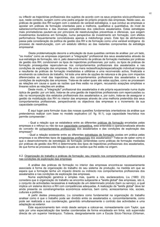 95
ou inflectir as trajectórias profissionais dos sujeitos de acordo com os seus projectos sócio-profissionais
que, neste contexto, surgem como uma pedra angular do próprio projecto das empresas. Neste caso, as
práticas de gestão dos RH surgem com o estatuto de variável estratégica, o que conduz as empresas a
apostar em práticas de formação orientadas para a melhoria, qualitativa e quantitativa, do nível de
saberes/conhecimentos e das diversas competências dos colectivos assalariados. Estas estratégias
mais prometedoras pautam-se por princípios de reestruturações preventivas e ofensivas, que exigem
investimentos duradoiros em formação, numa perspectiva de investimento em formação, com efeitos
performativos frequentemente concretizáveis apenas a médio/longo prazo. Este tipo de alinhamento
passa pela consideração da política de gestão dos RH e de formação como uma variável endógena do
processo de reestruturação, com um estatuto idêntico ao das restantes componentes da estratégia
empresarial.
Desta problematização decorre a articulação de duas questões centrais de análise: por um lado,
"os modos" como as empresas organizam a "integração" profissional dos seus assalariados através da
sua estratégia de formação, isto é, pelo desenvolvimento de práticas de formação mediadas por práticas
de gestão dos RH, condicionam os tipos de trajectórias profissionais; por outro, os tipos de práticas de
formação prosseguidas repercutem-se nos comportamentos profissionais dos assalariados e nas
condições de exploração das empresas. De uma mera reclassificação/especialização individual imposta
e resultante de práticas de formação imediatistas e utilitárias a uma reconversão activa, finalizada e
envolvendo os colectivos de trabalho, há toda uma série de opções de natureza e de grau com impactos
diferenciados ao nível das trajectórias, dos comportamentos profissionais dos assalariados e das
condições de exploração das empresas. Trata-se de saber quais são estas opções, como se processam
as relações em causa e quais as razões que lhes estão na origem, recusando acepções simplistas e
lineares sobre as relações em análise.
Deste modo, a "integração" profissional dos assalariados é ela própria equacionada numa dupla
óptica de gestão: por um lado, trata-se de uma gestão de trajectórias profissionais com repercussões ou
não na recomposição dos estatutos profissionais dos assalariados e, por outro, trata-se de assegurar a
gestão da mobilização dos RH no interior das empresas através de uma melhoria pretendida dos seus
comportamentos profissionais, perspectivando os objectivos das empresas e o incremento da sua
capacidade competitiva.
É aqui lugar para formular duas das nossas questões fundamentais orientadoras da análise que
pretendemos realizar com base no modelo explicativo (cf. fig. III.1), cuja capacidade heurística nos
permite compreender :
- Qual a relação que se estabelece entre as diferentes práticas de formação encetadas pelas
empresas e o reforço ou não da sua capacidade competitiva, esta entendida e operacionalizada através
do conceito de comportamentos profissionais dos assalariados e das condições de exploração das
empresas?
- Qual a relação existente entre as diferentes estratégias de formação postas em prática pelas
empresas e os diferentes tipos de trajectórias profissionais dos assalariados? Trata-se de saber como é
que o desenvolvimento de estratégias de formação (entendidas como práticas de formação mediadas
por práticas de gestão dos RH) é determinante dos tipos de trajectórias profissionais dos assalariados,
de que forma se processa esta relação e quais as razões que lhe estão na origem.
4.2. Organização do trabalho e práticas de formação: seu impacto nos comportamentos profissionais e
nas condições de exploração das empresas.
A análise das práticas de formação no interior das empresas encontra-se necessariamente
associada à forma de organização do trabalho do seu sistema de produção, na medida em que se
espera que a formação tenha um impacto directo ou indirecto nos comportamentos profissionais dos
assalariados e nas condições de exploração das empresas.
Numa explicitação genérica e simples mas, quanto a nós, esclarecedora, Liu (1983: 23)
considera que à organização do trabalho se encontra subjacente a "tarefa global" das empresas, isto é,
o conjunto de actividades necessárias à realização de um determinado produto (bem ou serviço), a qual
implica um sistema técnico e RH com competências adequadas. A realização da "tarefa global" deve ter
ainda presente os constrangimentos económicos externos, bem como, acrescentamos nós, sociais,
culturais e políticos.
A partir destes pressupostos, Liu considera como fundamental na organização do trabalho
analisar como é que o trabalho pode ser dividido entre os assalariados e, concomitantemente, como
pode ser realizada a sua coordenação, garantido simultaneamente o controlo das actividades e uma
adaptação ao exterior.
Este equacionamento tem vindo desde sempre a colocar-se, nomeadamente com Taylor, que
opta por uma especialização das tarefas coordenadas de forma encadeada em linha, sob supervisão
directa de um superior hierárquico. Todavia, designadamente com a Escola Sócio-Técnica (Ortsman,
 