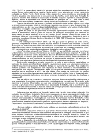 96
1978: 139-213), a concepção do trabalho foi sofrendo alterações, equacionando-se a possibilidade de
postular formas mais orgânicas de trabalhar. Neste sentido, como alternativa ao modelo mecanicista
postulado por Taylor, Fayol e Ford, têm-se vindo a desenvolver outros modelos de organização do
trabalho, pautados pelo alargamento e enriquecimento das tarefas, assim como pela formação de
grupos de trabalho. Tais modelos de organização do trabalho obrigam a repensar o carácter parcelar,
repetitivo, isolado e dependente das tarefas inerentes aos princípios da OCT, bem como o fosso
existente entre as actividades de execução e as de concepção, coordenação e controlo (Liu, 1983).
Trata-se de reformular não apenas o conteúdo técnico-prático das tarefas, a forma como estas
se encontram coordenadas e o tipo de controlo que é exercido, mas também o grau de autonomia e de
responsabilidade que deve ser assumido por cada trabalhador, associado a uma fusão e simultaneidade
presentes na concepção, coordenação e execução do trabalho.
A partir dos anos 70, aos processos de inovação organizacional iniciados com um carácter
pontual e experimental, vêm-se juntar um conjunto de inovações tecnológicas que culminam no
aparecimento de novos sistemas técnicos de trabalho. Porém, existem diferenciações quanto às
orientações dadas ao novo modelo de desenvolvimento técnico- -organizativo. Seguindo de perto a
perspectiva exposta por Kovács, Cerdeira, Bairrada et al (1994: 128-131) podemos deparar-nos com
duas estratégias tipo:
- uma "estratégia tecnocêntrica" (Idem: 128-129) que aposta na primazia do factor técnico,
ignorando a importância de todos os outros recursos materiais e humanos das empresas. "As novas
tecnologias são entendidas como meios de substituição da competência humana (manual e intelectual)
pela incorporação máxima dos saberes regularizados e formalizados nos processos produtivos" (Idem:
128). Inerente está uma concepção de organização do trabalho muito próxima da OCT;
- uma "estratégia antropocêntrica" (Ibidem: 128-129) em que os RH são encarados como factor
fundamental de incremento das potencialidades que as inovações tecnológicas propiciam. A eficácia da
organização do trabalho do sistema de produção depende directamente das competências dos RH, da
sua motivação e interesse pelo trabalho realizado, do seu desenvolvimento intelectual/cognitivo e,
consequentemente, da sua capacidade de reacção a acontecimentos aleatórios, de resolução de
problemas e de antecipação da mudança aos diferentes níveis do processo produtivo.
Deste modo, enquanto na primeira perspectiva, se reduz a autonomia dos trabalhadores na
realização das tarefas, simplificando-se o trabalho e subestimando-se os seus saberes/conhecimentos,
tendendo-se para uma organização do trabalho do tipo neo-tayloriano, na segunda é-lhes exigida uma
melhoria qualitativa das competências com objectivos de maior autonomia e responsabilidade na
execução das suas funções, caracterizadas, agora, por um grau de complexidade e de diversificação
acrescido porque associadas a NFOT. Na base destes novos modos de organização do trabalho
orientados pelos princípios da organização qualificante estão quatro critérios chave: a descentralização,
o desaparecimento rígido de fronteiras entre áreas funcionais de trabalho, a integração das funções e a
polivalência26.
Ora, as práticas de formação no interior das empresas devem ser entendidas relativamente a
uma necessidade de aquisição, desenvolvimento e actualização de competências. No entanto, terão
objectivos e impactos diferenciados ao nível dos comportamentos profissionais dos assalariados
segundo se privilegie uma ou outra tendência de organização do trabalho, isto é, consideramos que
existe uma forte coerência entre os tipos de práticas de formação presentes nas empresas e a forma
como o trabalho está organizado e dividido no seu interior.
Saliente-se que as práticas de formação podem estar, ou não, associadas à alteração dos
conteúdos das actividades de trabalho. Partimos do pressuposto, de que a organização do trabalho nas
empresas pode manter-se inalterada nos seus traços fundamentais, apesar das práticas de formação
poderem estar associadas a modificações ao nível micro dos conteúdos efectivos do trabalho. Estas
alterações remetem para os desempenhos profissionais em actividade de trabalho que não são
exclusivamente apreendidos pela análise global da organização do trabalho imperante nas empresas.
Cabe-nos aqui formular uma outra questão fundamental orientadora da pesquisa empírica:
- Em que medida as práticas de formação estão ou não associadas a alterações do conteúdo da
actividade de trabalho?
Deste modo, procuramos analisar de que forma o funcionamento do processo de trabalho no
interior das empresas se articula com os subsistemas das práticas de formação, particularmente os que
dizem respeito à orientação e desenvolvimento/implementação da formação. Através do conceito de
comportamentos profissionais propomo-nos analisar a relação entre a organização do trabalho nas
empresas e as suas práticas de formação.
Trata-se de postular, no contexto teórico da abordagem societal, que "as qualificações enquanto
qualidades/atributos/características dos trabalhadores só são reconhecidas e só existem efectivamente
quando postas em prática no local de trabalho. Assim a qualificação em si não tem sentido, senão por
26
Um maior desenvolvimento desta problematização dos sistemas tecnocêntricos e antropocêntricos encontra-se em Kovács,
Ferreira e Santos (1994: 6-16, 47-54).
 