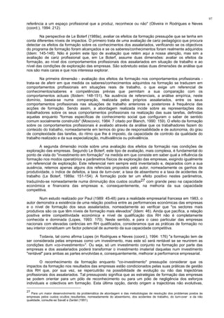 97
referência a um espaço profissional que a produz, reconhece ou não" (Oliveira in Rodrigues e Neves
(coord.), 1994: 212).
Na perspectiva de Le Boterf (1989a), avaliar os efeitos da formação pressupõe que se tenha em
conta diferentes níveis de impactos. O primeiro trata de uma avaliação de cariz pedagógico que procura
detectar os efeitos da formação sobre os conhecimentos dos assalariados, verificando se os objectivos
do programa de formação foram alcançados e se os saberes/conhecimentos foram realmente adquiridos
(Idem: 145-148). Não é porém este tipo de avaliação que retém aqui a nossa atenção, mas sim a
avaliação de cariz profissional que, em Le Boterf, assume duas dimensões: avaliar os efeitos da
formação, ao nível dos comportamentos profissionais dos assalariados em situação de trabalho e ao
nível das condições de exploração das empresas. São sobretudo estas duas dimensões de análise que
nos são mais caras e que nos interessa explorar.
Na primeira dimensão - avaliação dos efeitos da formação nos comportamentos profissionais -
trata-se de aferir em que medida os saberes/conhecimentos adquiridos na formação se traduzem em
comportamentos profissionais em situações reais de trabalho, o que exige um referencial de
conhecimentos/saberes e competências prévias que permitam a sua comparação com os
comportamentos actuais (Ibidem: 148-151). Na ausência de referenciais, a análise empírica, neste
domínio, baseia-se numa comparação, realizada pelos próprios assalariados, entre os seus
comportamentos profissionais nas situações de trabalho anteriores e posteriores à frequência das
acções de formação. Sendo assim, a abordagem realizada incide sobre as representações dos
trabalhadores sobre os seus comportamentos profissionais na realização das suas tarefas, definidas
aquelas enquanto "formas específicas de conhecimento social que configuram o saber de sentido
comum socialmente construído" (Moscovici, 1984: 7 citado por Blanch, 1990: 159). O efeito da formação
sobre os comportamentos profissionais é avaliado através da análise que os trabalhadores fazem do
conteúdo do trabalho, nomeadamente em termos do grau de responsabilidade e de autonomia, do grau
de complexidade das tarefas, do ritmo que lhe é imposto, da capacidade de controlo da qualidade do
trabalho realizado e da sua especialização, multivalência ou polivalência.
A segunda dimensão incide sobre uma avaliação dos efeitos da formação nas condições de
exploração das empresas. Segundo Le Boterf, este tipo de avaliação, mais complexa, é fundamental do
ponto de vista do "investimento em formação" na medida em que consiste em saber qual a influência da
formação nos modos operatórios e parâmetros físicos de exploração das empresas, exigindo igualmente
um referencial de exploração. Este referencial nem sempre está inventariado e, deparados com a sua
ausência, retemos apenas alguns dos refenciais propostos pelo autor, nomeadamente os ganhos de
produtividade, o índice de defeitos, a taxa de turn-over, a taxa de absentismo e a taxa de acidentes de
trabalho (Le Boterf, 1989a: 151-154). A formação pode ter um efeito positivo nestes parâmetros,
traduzindo-se nomeadamente numa diminuição dos custos ocultos27 com grande peso na capacidade
económica e financeira das empresas e, consequentemente, na melhoria da sua capacidade
competitiva.
Num estudo realizado por Paul (1989: 45-48) para a realidade empresarial francesa em 1983, o
autor demonstra a existência de uma relação positiva entre as performances económicas das empresas
e o nível de formação dos seus assalariados, nomeadamente ao verificar que "os sectores mais
produtivos são os que têm níveis de formação mais elevados" (Idem: 46). Ainda que pacífica, a relação
positiva entre competitividade económica e nível de qualificação dos RH não é completamente
conhecida e dominada (Lopes, 1993: 170). Neste sentido, e para o caso particular das empresas
nacionais com elevadas carências em RH qualificados, consideramos que as práticas de formação no
seu interior constituem um factor potencial de aumento da sua capacidade competitiva.
Todavia, tal como afirma Lopes (in Rodrigues e Neves (coord.), 1994: 176) "a formação tem de
ser considerada pelas empresas como um investimento, mas este só será rentável se se reunirem as
condições dum «co-investimento»". Ou seja, só um investimento conjunto na formação por parte das
empresas e dos assalariados poderá transformar o investimento imaterial daquelas num investimento
"rentável" para ambas as partes envolvidas e, consequentemente, melhorar a performance empresarial.
O reconhecimento da formação enquanto "co-investimento" pressupõe considerar que os
impactos da formação nos resultados das empresas estão condicionados pelas suas práticas de gestão
dos RH que, por sua vez, se repercutirão na possibilidade de evolução ou não das trajectórias
profissionais dos assalariados. Tal pressuposto significa que as estratégias de formação das empresas
se podem orientar para um pólo de reconhecimento ou para um pólo de negligência dos esforços
individuais e colectivos em formação. Esta última opção, dando origem a trajectórias não evolutivas,
27
Para um maior desenvolvimento da problemática de abordagem e das metodologias de resolução dos problemas postos às
empresas pelos custos ocultos resultantes, nomeadamente do absentismo, dos acidentes de trabalho, do turn-over e da não
qualidade, consulte-se Savall e Zardet (1991).
 