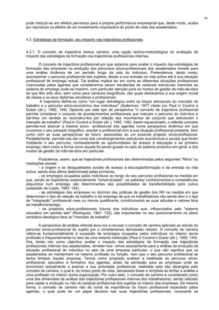 98
pode traduzir-se em efeitos perversos para a própria performance empresarial que, deste modo, acaba
por reproduzir os efeitos de um investimento improdutivo do ponto de vista dos assalariados.
4.3. Estratégias de formação: seu impacto nas trajectórias profissionais.
4.3.1. O conceito de trajectória versus carreira: uma opção teórico-metodológica na avaliação de
impacto das estratégias de formação nas trajectórias profissionais internas.
O conceito de trajectória profissional por que optamos para avaliar o impacto das estratégias de
formação das empresas na evolução dos percursos sócio-profissionais dos assalariados remete para
uma análise dinâmica de um período longo da vida do indivíduo. Pretendemos, deste modo,
acompanhar o percurso profissional dos sujeitos, desde a sua entrada na vida activa até à sua situação
profissional de emprego actual. Tal análise implica ter em conta as diferentes situações profissionais
vivenciadas pelos agentes que consideramos serem resultantes de variáveis estruturais inerentes ao
sistema de emprego onde se inserem, com particular atenção para os modos de gestão da mão-de-obra
de que têm sido alvo, bem como para variáveis biográficas, das quais destacamos a sua origem social
de classe e os seus diplomas escolares e profissionais.
A trajectória define-se como "um lugar estratégico entre os traços estruturais do mercado de
trabalho e o percurso sócio-económico dos indivíduos" (Spilerman, 1977 citado por Paul in Coutrot e
Dubar (dir.), 1992: 149). Optando por este tipo de perspectiva "o conceito de trajectória profissional
permite considerar o conjunto de acontecimentos profissionais que marcam o percurso do indivíduo e
dar-lhes um sentido ao reconstruí-los por relação aos movimentos de conjunto que estruturam o
mercado de trabalho" (Paul in Coutrot e Dubar (dir.), 1992: 146). Assim equacionado, o referido conceito
permite-nos abarcar a história sócio- -profissional dos agentes numa perspectiva dinâmica em que
cruzamos o seu passado biográfico, escolar e profissional com a sua situação profissional presente, bem
como com as suas perspectivas de futuro, associadas ao um possível projecto sócio-profissional.
Paralelamente, permite-nos dar conta dos constrangimentos estruturais económicos e sociais que foram
moldando o seu percurso, nomeadamente as oportunidades de acesso à educação e ao primeiro
emprego, bem como a forma como aquele foi sendo guiado no seio do sistema produtivo em geral, e dos
modos de gestão da mão-de-obra em particular.
Postulamos, assim, que as trajectórias profissionais são determinadas pelos seguintes "filtros" ou
mediações sociais:
- a origem e as desigualdades sociais de acesso à educação/formação e de entrada na vida
activa, sendo esta última determinada pelas primeiras;
- os empregos ocupados pelos indivíduos ao longo do seu percurso profissional na medida em
que, sendo as trajectórias essencialmente "construtivistas", os saberes/ conhecimentos e competências
adquiridos num emprego são determinantes das possibilidades de transferibilidade para outros
(adaptado de Lopes, 1993: 142);
- as estratégias das empresas no domínio das práticas de gestão dos RH na medida em que
determinam o tipo de relação de trabalho e de emprego de que os trabalhadores vão sendo alvo e o tipo
de "integração" profissional mais ou menos qualificante, condicionando as suas atitudes e valores face
ao trabalho/emprego;
- os projectos sócio-profissionais futuros dos indivíduos que, influenciados pelo "sistema
educativo em sentido lato" (Rodrigues, 1991: 122), são importantes no seu posicionamento no plano
simbólico-ideológico face ao "mercado de trabalho".
A perspectiva de análise referida leva-nos a recusar o conceito de carreira aplicado ao estudo do
percurso sócio-profissional do sujeito por o consideramos demasiado redutor. O conceito de carreira
refere-se fundamentalmente à sucessão de empregos ocupados pelos indivíduos no interior duma
profissão e frequentemente no seio de uma mesma instituição (Paul in Coutrot e Dubar (dir.), 1992: 149).
Ora, tendo nós como objectivo avaliar o impacto das estratégias de formação nas trajectórias
profissionais internas dos assalariados, remeter-nos- -emos exactamente para a análise da evolução da
situação profissional do indivíduo no seio de uma empresa particular, o que não significa que os
assalariados se mantenham na mesma profissão ou função, nem que o seu percurso profissional se
tenha limitado àquela empresa. Temos como propósito analisar a totalidade do percurso sócio-
profissional, educativo e formativo dos agentes, antes da admissão para as empresas onde se
encontram actualmente a exercer a sua actividade profissional, realidade esta não abrangida pelo
conceito de carreira, o qual é, do nosso ponto de vista, demasiado linear e simplista ao limitar a análise a
uma profissão no interior duma organização. Por outro lado, o conceito de carreira é considerado como
uma das dimensões de análise das trajectórias profissionais internas dos trabalhadores, sendo utilizado
para captar a evolução ou não do estatuto profissional dos sujeitos no interior das empresas. Da mesma
forma, o conceito de carreira não dá conta da importância do futuro profissional expectado pelos
agentes, o qual pode ter um papel decisivo nas suas trajectórias profissionais, consoante as
 