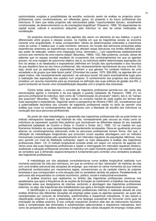 99
oportunidades surgidas e possibilidades de escolha, excluindo assim da análise os projectos sócio-
profissionais como condicionadores, em diferentes graus, do presente e do futuro profissional dos
indivíduos. É claro que estes projectos são estruturados pelas "«oportunidades típicas», socialmente
condicionadas, de desenvolvimento ou de orientações biográficas" (Passeron, 1989: 18) dependentes do
capital social, cultural e económico adquirido pelo indivíduo no seio de várias instituições de
socialização.
Os projectos sócio-profissionais dos agentes são assim um elemento do seu habitus, o qual é
diferenciado entre grupos e classes sociais, na medida em que às trajectórias sociais se encontra
inerente uma singularidade. A estas correspondem "séries de determinações ordenadas e irredutíveis
umas às outras: o habitus que, a cada momento, estrutura, em função das estruturas produzidas pelas
experiências anteriores as experiências novas que afectam essas estruturas nos limites definidos pelo
seu poder de selecção, realiza uma integração única, dominada (...) por experiências estatisticamente
comuns aos membros de uma mesma classe" (Bourdieu, 1980b: 102). Não podemos, contudo, deixar de
salientar que no espaço societal resultado do cruzamento dos constrangimentos em que os agentes
actuam, há uma margem de autonomia relativa, isto é, os indivíduos detêm determinadas aspirações (do
foro do desejo e do idealizado) e expectativas (definidas em função das oportunidades e dos recursos
de que dispõem) face ao seu futuro profissional, não necessariamente reprodutoras da sua vivência. Ou
seja, ainda que as aspirações e expectativas tenham a sua génese "no contexto histórico de uma
sociedade e de grupos que dela fazem parte" (Chombart de Lauwe, 1975: 268-269), os agentes têm um
papel criativo, não necessariamente reprodutor, da estrutura social. Há assim eventualmente lugar para
a realização das aspirações dos sujeitos num projecto. O conhecimento dos projectos dos indivíduos
constituiu um recurso importante para as empresas na definição das suas práticas de gestão dos RH, o
qual é acrescido se houver uma compatibilização daqueles com o projecto das empresas.
Contra todas estas lacunas, o conceito de trajectória profissional permite-nos dar conta das
estruturações agindo a montante e da sua ligação a jusante (adaptado de Passeron, 1989: 21) no
percurso profissional do indivíduo, bem como da "«interiorização do provável»" (Idem), isto é, do "campo
dos possíveis" (Bourdieu, 1979a: 122) que existe no universo mental de cada sujeito em termos das
suas aspirações e expectativas. Seguindo assim a perspectiva de Oliveira (1993: 34), consideramos que
a potencialidade heurística dos conceito de trajectória profissional reside no facto de permitir uma
análise que cruza os constrangimentos das estruturas com a liberdade de escolha dos indivíduos na
condução dos seus percursos profissionais.
Do ponto de vista metodológico, a apreensão das trajectórias profissionais não se pode limitar ao
método retrospectivo baseado nas histórias de vida, nomeadamente pelo recurso ao modo como os
indivíduos as expressam quando lhes pedimos que reconstruam as diferentes etapas do seu passado
profissional (adaptado de Coutrot e Dubar in Coutrot e Dubar (dir.), 1992: 12) na medida em que
ficaríamos limitados às suas representações frequentemente enviesadas. Deve-se igualmente procurar
abarcar os constrangimentos estruturais onde os percursos profissionais tomam forma. Daí que, a
utilização de metodologias longitudinais que procuram cruzar aquelas abordagens com os métodos
transversais (caracterizadas pelo questionamento em intervalos regulares de populações idênticas, mas
sem permitir um nível de fidelidade suficiente), sejam os mais adequados à análise das trajectórias
profissionais (Idem: 13). O metodo longitudinal consiste então em seguir um conjunto de agentes em
vários anos das suas trajectórias profissionais e repetir a interrogação em intervalos regulares (Ibidem),
analisando a situação profissional concreta do indivíduo em cada momento particular, na medida em que
se considera que a dimensão espacio-temporal é fundamental para controlar uma verdadeira avaliação
das trajectórias profissionais.
A metodologia por nós adoptada consubstancia-se numa análise longitudinal realizada num
momento particular da vida dos indivíduos, em que se combina um tipo "abreviado" de histórias de vida
com uma análise estrutural das situações de emprego que marcam os vários momentos da sua vivência
profissional condicionados por mecanismos legais, convencionais ou de carácter interno às próprias
empresas e que correspondem a uma situação real no verdadeiro sentido da palavra. Paralelamente, os
percursos são enquadrados no contexto económico, político, social e institucional envolvente.
A análise empírica que realizamos no âmbito das trajectórias profissionais centra-se nos
assalariados que após a frequência de as acções de formação se mantiveram a trabalhar nas empresas,
trajectórias estas que designamos de internas, excluindo a abordagem das trajectórias profissionais
externas, ou seja, das trajectórias dos trabalhadores que após a formação abandonaram as empresas.
A identificação e a avaliação das trajectórias profissionais internas é realizada através de uma
análise dinâmica das diferentes situações de emprego pelas quais os agentes passaram, as quais são
caracterizadas por conjunto de dimensões, subdimensões e respectivos indicadores. O seu estudo e
classificação exigiriam a priori a elaboração de uma tipologia susceptível de funcionar como guia de
orientação da análise empírica. É-nos contudo impossível construir este tipo de instrumento heurístico
dada a complexidade das dimensões e subdimensões seleccionadas e respectivos indicadores, bem
como da perspectiva de análise diacrónica e longitudinal das várias situações de emprego vividas pelos
 