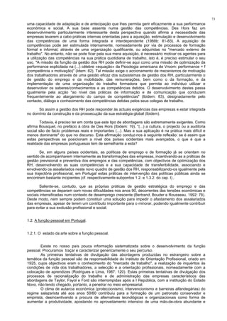 73
uma capacidade de adaptação e de antecipação que lhes permita gerir eficazmente a sua performance
económica e social. A sua base assenta numa gestão das competências. Des Hors faz um
desenvolvimento particularmente interessante desta perspectiva quando afirma a necessidade das
empresas levarem a cabo práticas internas orientadas para a aquisição, estimulação e desenvolvimento
das competências de uma forma integrada e interdependente (1988b: 81-83). A aquisição de
competências pode ser estimulada internamente, nomeadamente por via de processos de formação
formal e informal, através de uma organização qualificante, ou adquiridas no "mercado externo de
trabalho". No entanto, não se pode ficar pela sua mera aquisição, é necessário motivar os agentes para
a utilização das competências na sua prática quotidiana de trabalho, isto é, é preciso estimular o seu
uso. "A missão da função da gestão dos RH pode definir-se aqui como uma missão de optimização da
performance explicitada na (...) célebre «equação» da Psicologia americana de Vroom: performance = f
(competência x motivação)" (Idem: 82). Tal missão exige o accionamento de mecanismos de motivação
dos trabalhadores através de uma gestão eficaz dos subsistemas de gestão dos RH, particularmente o
de gestão do emprego e da mobilidade, das remunerações, bem como o da formação, e da
implementação de uma organização do trabalho formadora que permita ao indivíduo utilizar e
desenvolver os saberes/conhecimentos e as competências detidos. O desenvolvimento destes passa
igualmente pela acção "ao nível das práticas de informação e de comunicação que conduzem
frequentemente ao alargamento do campo de competências" (Ibidem: 83), designadamente pelo
contacto, diálogo e conhecimento das competências detidas pelos seus colegas de trabalho.
Só assim a gestão dos RH pode responder às actuais exigências das empresas e estar integrada
no domínio da construção e da prossecução da sua estratégia global (Ibidem).
Todavia, é preciso ter em conta que este tipo de abordagens são extremamente exigentes. Como
afirma Bousquet, no prefácio à obra de Des Hors (Ibidem: 19), "(...) a cultura, o projecto ou a auditoria
social são de facto problemas reais e importantes (...). Mas a sua aplicação é na prática mais difícil e
menos dominante" do que no discurso. Esta afirmação conduz-nos à seguinte reflexão: se é assim que
estas perspectivas se posicionam a nível dos países ocidentais mais avançados, o que é que a
realidade das empresas portuguesas tem de semelhante a esta?
Se, em alguns países ocidentais, as políticas de emprego e de formação já se orientam no
sentido de acompanharem internamente as transformações das empresas, incentivando-as a práticas de
gestão previsional e preventiva dos empregos e das competências, com objectivos de optimização dos
RH, desenvolvendo as suas competências e a sua capacidade de transferibilidade, associando e
envolvendo os assalariados neste novo quadro de gestão dos RH, responsabilizando-os igualmente pela
sua trajectória profissional, em Portugal estas práticas de intervenção das políticas públicas ainda se
encontram bastante incipientes (cf. respectivamente subpontos 1.2. e 1.3.2. do cap. I) .
Saliente-se, contudo, que as próprias práticas de gestão estratégica do emprego e das
competências se deparam com novas dificuldades nos anos 90, decorrentes das tensões económicas e
sociais intensificadas num contexto de desemprego crescente (Bertrand, Bouder e Rousseau, 1992: 76).
Deste modo, nem sempre podem constituir uma solução para impedir o afastamento dos assalariados
das empresas, apesar de terem um contributo importante para o minorar, podendo igualmente contribuir
para evitar a sua exclusão profissional e social.
1.2. A função pessoal em Portugal.
1.2.1. O estado da arte sobre a função pessoal.
Existe no nosso país pouca informação sistematizada sobre o desenvolvimento da função
pessoal. Procuramos traçar e caracterizar genericamente o seu percurso.
As primeiras tentativas de divulgação das abordagens produzidas no estrangeiro sobre a
temática da função pessoal são da responsabilidade do Instituto de Orientação Profissional, criado em
1925, cujos objectivos eram o conhecimento do "mercado de trabalho", a realização de inquéritos às
condições de vida dos trabalhadores, a selecção e a orientação profissionais, nomeadamente com a
colocação de aprendizes (Rodrigues e Lima, 1987: 120). Estas primeiras tentativas de divulgação dos
processos de racionalização do trabalho e de administração das empresas característicos das
abordagens de Taylor, Fayol e Ford são interrompidas após a I República, com a instituição do Estado
Novo, não tendo chegado, portanto, a penetrar no meio empresarial.
O clima de autarcia económica (proteccionismo, intervencionismo e barreiras alfandegárias) do
regime salazarista até aos anos 50/60 contribuiu para a formação de um patronato conservador e
empirista, desincentivando a procura de alternativas tecnológicas e organizacionais como forma de
aumentar a produtividade, apostando no aproveitamento intensivo de uma mão-de-obra abundante e
 