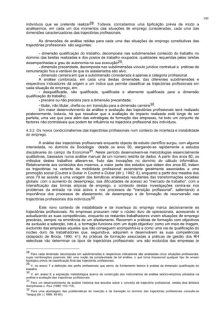 100
indivíduos que se pretende realizar28. Todavia, concebemos uma tipificação prévia de modo a
analisarmos, em cada um dos momentos das situações de emprego consideradas, cada uma das
dimensões caracterizadoras das trajectórias profissionais.
As dimensões de análise retidas para cada uma das situações de emprego constitutivas das
trajectórias profissionais são seguintes:
- dimensão qualificação do trabalho, decomposta nas subdimensões conteúdo do trabalho no
domínio das tarefas realizadas e dos postos de trabalho ocupados, qualidades requeridas pelas tarefas
desempenhadas e grau de autonomia na sua execução29;
- dimensão precaridade, decomposta nas subdimensões vínculo jurídico contratual e práticas de
remuneração fixa e variável de que os assalariados são alvo;
- dimensão carreira em que a subdimensão considerada é apenas a categoria profissional.
A análise combinada, em cada uma destas dimensões, das diferentes subdimensões e
respectivos indicadores dá origem a um índice que permite classificar as trajectórias profissionais em
cada situação de emprego, em:
- desqualificada, não qualificada, qualificada e altamente qualificada para a dimensão
qualificação do trabalho;
- precária ou não precária para a dimensão precaridade;
- titular, não titular, chefia ou em transição para a dimensão carreira30.
Um maior desenvolvimento da análise e avaliação das trajectórias profissionais será realizado
posteriormente, todavia, há que ressalvar que a avaliação de impacto realizada está longe de ser
perfeita, uma vez que para além das estratégias de formação das empresas, há todo um conjunto de
factores não controláveis que podem ter influência na trajectória profissional dos indivíduos.
4.3.2. Os novos condicionalismos das trajectórias profissionais num contexto de incerteza e instabilidade
do emprego.
A análise das trajectórias profissionais enquanto objecto de estudo científico surgiu, com alguma
intensidade, no domínio da Sociologia desde os anos 50, alargando-se rapidamente a estudos
disciplinares do campo da Economia31. Neste período desenvolvem-se metodologias essencialmente
qualitativas, baseadas numa análise manual de um número restrito de dados. A partir dos anos 80, os
métodos destes trabalhos alteram-se, fruto das inovações no domínio do cálculo informático.
Relativamente aos conteúdos dos mesmos, a maior parte dos estudos que datam dos anos 60, tratam
as trajectórias na vertente da mobilidade profissional ascendente geralmente associadas a uma
promoção social (Coutrot e Dubar in Coutrot e Dubar (dir.), 1992: 8), enquanto a partir dos meados dos
anos 70 se assiste a uma viragem das temáticas analisadas resultantes das transformações societais
globais: com o aumento do desemprego, das dificuldades de acesso ao "mercado de trabalho", com a
intensificação das formas atípicas de emprego, o conteúdo destas investigações centra-se nos
problemas da entrada na vida activa e nos processos de "transição profissional", salientando a
importância dos processos de afastamento, de desemprego e de formação de reconversão nas
trajectórias profissionais dos indivíduos32.
Este novo contexto de instabilidade e de incerteza do emprego marca decisivamente as
trajectórias profissionais. As empresas procuram reter o núcleo duro de operacionais, acrescendo e
actualizando as suas competências, enquanto os restantes trabalhadores vivem situações de emprego
precárias, sempre na eminência de um afastamento. Recorrem a práticas de formação com objectivos
de exclusão e selecção. Isto é, a formação funciona com um duplo objectivo: como um meio de triagem,
excluindo das empresas aqueles que não conseguem acompanhá-la e como uma via de qualificação do
núcleo duro de trabalhadores que, seguindo-a, adquirem e desenvolvem as suas competências
(adaptado de Broda, 1990: 41). As práticas de formação associadas a práticas de gestão dos RH
selectivas vão determinar os tipos de trajectórias profissionais: uns são excluídos das empresas (e
28
Para cada dimensão decomposta em subdimensões e respectivos indicadores são analisadas cinco situações profissionais,
cujas combinações possíveis dão uma noção da complexidade de tal análise, o que torna impossível qualquer tipo de ensaio
tipológico prévio de classificação final das trajectórias profissionais.
29
V. no anexo F a definição dos perfis profissionais que serviu de fundamento teórico à análise da dimensão qualificação do
trabalho.
30
V. em anexo E a exposição metodológica acerca da construção dos instrumentos de análise teórico-empírica utilizados na
análise e avaliação das trajectórias profissionais.
31
Para um desenvolvimento da análise histórica dos estudos sobre o conceito de trajectória profissional, nestes dois âmbitos
disciplinares v. Paul (1989: 103-112).
32
Para uma abordagem das problemáticas da inserção e da transição no domínio das trajectórias profissionais consulte-se
Tanguy (dir.) ( 1986: 49-95).
 