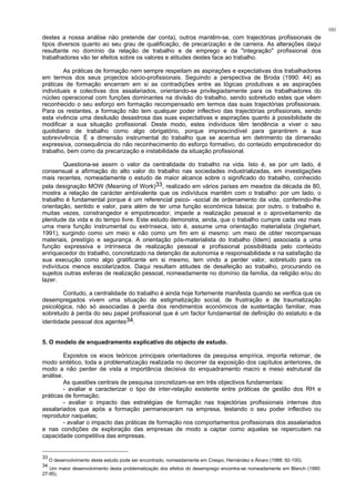 101
destes a nossa análise não pretende dar conta), outros mantêm-se, com trajectórias profissionais de
tipos diversos quanto ao seu grau de qualificação, de precarização e de carreira. As alterações daqui
resultante no domínio da relação de trabalho e de emprego e da "integração" profissional dos
trabalhadores vão ter efeitos sobre os valores e atitudes destes face ao trabalho.
As práticas de formação nem sempre respeitam as aspirações e expectativas dos trabalhadores
em termos dos seus projectos sócio-profissionais. Seguindo a perspectiva de Broda (1990: 44) as
práticas de formação encerram em si as contradições entre as lógicas produtivas e as aspirações
individuais e colectivas dos assalariados, orientando-se privilegiadamente para os trabalhadores do
núcleo operacional com funções dominantes na divisão do trabalho, sendo sobretudo estes que vêem
reconhecido o seu esforço em formação recompensado em termos das suas trajectórias profissionais.
Para os restantes, a formação não tem qualquer poder inflectivo das trajectórias profissionais, sendo
esta vivência uma desilusão desastrosa das suas expectativas e aspirações quanto à possibilidade de
modificar a sua situação profissional. Deste modo, estes indivíduos têm tendência a viver o seu
quotidiano de trabalho como algo obrigatório, porque imprescindível para garantirem a sua
sobrevivência. É a dimensão instrumental do trabalho que se acentua em detrimento da dimensão
expressiva, consequência do não reconhecimento do esforço formativo, do conteúdo empobrecedor do
trabalho, bem como da precarização e instabilidade da situação profissional.
Questiona-se assim o valor da centralidade do trabalho na vida. Isto é, se por um lado, é
consensual a afirmação do alto valor do trabalho nas sociedades industrializadas, em investigações
mais recentes, nomeadamente o estudo de maior alcance sobre o significado do trabalho, conhecido
pela designação MOW (Meaning of Work)33, realizado em vários países em meados da década de 80,
mostra a relação de carácter ambivalente que os indivíduos mantêm com o trabalho: por um lado, o
trabalho é fundamental porque é um referencial psico- -social de ordenamento da vida, conferindo-lhe
orientação, sentido e valor, para além de ter uma função económica básica; por outro, o trabalho é,
muitas vezes, constrangedor e empobrecedor, impede a realização pessoal e o aproveitamento da
plenitude da vida e do tempo livre. Este estudo demonstra, ainda, que o trabalho cumpre cada vez mais
uma mera função instrumental ou extrínseca, isto é, assume uma orientação materialista (Inglehart,
1991), surgindo como um meio e não como um fim em si mesmo: um meio de obter recompensas
materiais, prestígio e segurança. A orientação pós-materialista do trabalho (Idem) associada a uma
função expressiva e intrínseca de realização pessoal e profissional possibilitada pelo conteúdo
enriquecedor do trabalho, concretizado na detenção de autonomia e responsabilidade e na satisfação da
sua execução como algo gratificante em si mesmo, tem vindo a perder valor, sobretudo para os
indivíduos menos escolarizados. Daqui resultam atitudes de desafeição ao trabalho, procurando os
sujeitos outras esferas de realização pessoal, nomeadamente no domínio da família, da religião e/ou do
lazer.
Contudo, a centralidade do trabalho é ainda hoje fortemente manifesta quando se verifica que os
desempregados vivem uma situação de estigmatização social, de frustração e de traumatização
psicológica, não só associadas à perda dos rendimentos económicos de sustentação familiar, mas
sobretudo à perda do seu papel profissional que é um factor fundamental de definição do estatuto e da
identidade pessoal dos agentes34.
5. O modelo de enquadramento explicativo do objecto de estudo.
Expostos os eixos teóricos principais orientadores da pesquisa empírica, importa retomar, de
modo sintético, toda a problematização realizada no decorrer da exposição dos capítulos anteriores, de
modo a não perder de vista a importância decisiva do enquadramento macro e meso estrutural da
análise.
As questões centrais de pesquisa concretizam-se em três objectivos fundamentais:
- avaliar e caracterizar o tipo de inter-relação existente entre práticas de gestão dos RH e
práticas de formação;
- avaliar o impacto das estratégias de formação nas trajectórias profissionais internas dos
assalariados que após a formação permaneceram na empresa, testando o seu poder inflectivo ou
reprodutor naquelas;
- avaliar o impacto das práticas de formação nos comportamentos profissionais dos assalariados
e nas condições de exploração das empresas de modo a captar como aquelas se repercutem na
capacidade competitiva das empresas.
33
O desenvolvimento deste estudo pode ser encontrado, nomeadamente em Crespo, Hernández e Álvaro (1988: 92-100).
34
Um maior desenvolvimento desta problematização dos efeitos do desemprego encontra-se nomeadamente em Blanch (1990:
27-95).
 