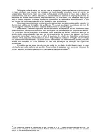 102
Tal tipo de avaliação exige, por sua vez, que se enquadrem estas questões nos contextos macro
e meso estruturais que marcam os processos de reestruturação produtivos, tendo em conta: as
características do ambiente macro-económico, político, social e institucional do nosso país no decorrer,
particularmente, das duas últimas décadas; as características do sistema de emprego local onde as
empresas em análise estão inseridas enquanto resultado, ao nível meso, das diferentes articulações
entre o sistema produtivo, o sistema de relações profissionais e o sistema de ensino-formação, o que
nos permite dar conta das problemáticas em análise ao nível regional/local.
Ficam assim explicitados os constrangimentos estruturais a que as empresas estão expostas no
domínio das práticas de formação e de gestão dos RH. A sua abordagem concretizada ao nível do
espaço regional e sectorial de análise é objecto de tratamento no capítulo seguinte.
Deste modo, o modelo explicativo de enquadramento do objecto de estudo, abarcando todas
estas dimensões permite-nos uma visão mais abrangente da complexidade das questões em estudo.
Por outro lado, dá-nos uma noção de possíveis pistas analíticas que seriam importantes explorar no
âmbito desta problematização mas que, por constrangimentos de tempo e de espaço, nos foram
impossíveis concretizar: estamo-nos a referir à ausência do estudo das trajectórias profissionais
externas, isto é, daqueles assalariados que, tendo frequentado as acções de formação, actualmente já
não permanecem nas empresas, e que nos dariam, com certeza, um contributo enriquecedor para uma
análise mais completa do poder inflectivo, ou não, das estratégias de formação nas trajectórias
profissionais.
O modelo que se segue permite-nos dar conta, por um lado, da abordagem macro e meso
estrutural e, por outro, salientar as questões fundamentais de pesquisa, bem como das exlcusões do
modelo, servindo de referencial sintetizador da nossa perspectiva de análise35.
35
Esta modelização pretende ser mais alargada do que a proposta na fig. III.1 - modelo explicativo da análise empírica - na
medida em que contempla as variáveis contextuais. Todavia, mantém as virtualidades e os limites apontados para o modelo
anterior: cf. nota de pé de página 26 deste cap. .
 
