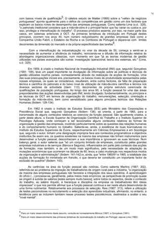 74
com baixos níveis de qualificação5. O célebre estudo de Makler (1969) sobre a "«elite» de negócios
portugueses" aponta igualmente para o défice de competências em gestão como um dos factores que
explicam os baixos níveis de desempenho das empresas portuguesas. Como salienta Lima (s.d.: 328),
"o patronato tradicional considera que a mão-de-obra é o principal factor que faz variar os custos e, por
isso, privilegia a intensificação do trabalho". O processo produtivo assenta, por isso, na maior parte dos
casos, em sistemas anteriores à OCT. As primeiras tentativas de introdução em Portugal destes
princípios, ocorrem nos anos 40, num número reduzidíssimo de grandes empresas (tais como a
Companhia União Fabril, o Estaleiro da Rocha e os Comboios de Portugal) e depara-se com limites
decorrentes da dimensão do mercado e da própria especificidade das tarefas6.
Com a intensificação da industrialização no virar da década de 50, começa a sentir-se a
necessidade de aumentar a eficiência do trabalho, reiniciando-se a difusão de informação relativa às
abordagens organizacionais clássicas, num momento em que "já as teorias modernas de gestão
utilizadas nos países avançados são outras: investigação operacional, teoria dos sistemas, etc." (Lima,
s.d.: 329).
Em 1959, é criado o Instituto Nacional de Investigação Industrial (INII) que, segundo Gonçalves
(1991: 108), teve um papel importante na divulgação de informação sobre as políticas e técnicas de
gestão utilizadas noutros países, nomeadamente através da realização de acções de formação. Uma
das suas preocupações iniciais era, precisamente, os baixos níveis de produtividade apresentados pelas
nossas empresas, os quais se considerava, resultarem, entre outros factores, da falta de preparação
técnica e científica do patronato e do baixo nível de utilização de mão-de-obra científica e técnica nos
diversos sectores de actividade (Idem: 113), decorrentes da própria estrutura carenciada de
qualificações da população portuguesa. Ao longo dos anos 60, a função pessoal foi uma das áreas
preponderantes das acções desenvolvidas pelo INII, tendo divulgado, fundamentalmente, os princípios e
as técnicas da OCT em termos de organização do trabalho, remunerações, selecção, orientação e
formação da mão-de-obra, bem como sensibilizado para alguns princípios teóricos das Relações
Humanas (Ibidem: 128-134).
Em 1962 é criado o Instituto de Estudos Sociais (IES) pelo Ministério das Corporações e
Previdência Social que, segundo Gonçalves (Ibidem: 138), se orienta, a partir de 1965, para a
transmissão de alguns conteúdos relativos ao exercício da função pessoal. São igualmente criados, a
partir desta altura, a Escola Superior de Organização Científica do Trabalho e o Instituto Superior de
Psicologia Aplicada, onde começam a ser leccionados alguns conteúdos relativos às formas de
organização e gestão das empresas, incidindo particularmente sobre as questões das relações humanas
e do comportamento humano no trabalho. Saliente-se, ainda, a existência de duas licenciaturas no
Instituto de Estudos Superiores de Évora, respectivamente em Ciências Empresariais e em Sociologia
que, segundo o autor, tinham uma designação imprópria face aos conteúdos programáticos e objectivos
instituídos.Se assim era, os quadros existentes na maioria das empresas não tinham instrumentos para
desenvolver a função pessoal, desconheciam a sua importância e ignoravam as suas técnicas. Num
balanço geral, o autor salienta que "só um conjunto limitado de empresas, constituído pelas grandes
empresas industriais e de serviços (Banca e Seguros), influenciados em parte pelo conteúdo das acções
de formação, mas também, e de um modo mais significativo, pela necessidade de adaptação às
mutações económicas que ocorreram na década de 60, levou a cabo mudanças nos respectivos modos
de organização e administração" (Ibidem: 141-142) e, ainda, que "entre 1960/61 e 1965, a totalidade das
acções de formação foi ministrada em francês, o que deveria ter constituído um importante factor de
exclusão de quadros" (Ibidem: 143).
As carências na área da função pessoal são notórias. Como salienta Martins (1967: 302),
referindo-se ao problema da migração de trabalhadores de origem rural para a indústria, "a organização
da maioria das empresas portuguesas não favorece a integração dos seus operários. A aprendizagem
do ofício (...) processa-se, geralmente, pelos meios mais empíricos; as perspectivas de promoção quase
se cingem à subida de salários [estes sempre muito baixos]; sobre todos os aspectos, desde o conteúdo
do trabalho, ao salário ilíquido, à hierarquia e disciplina na empresa os trabalhadores têm ideias
imprecisas" o que nos permite afirmar que a função pessoal continua a ser nesta altura desenvolvida de
uma forma rudimentar. Relativamente aos processos de selecção, Reis (1967: 313), refere a utilização
de testes psicomotores no recrutamento e selecção dos aprendizes industriais, afirmando, no entanto, a
tendência para se incluirem também nesse processo testes psicotécnicos, destinados a avaliar o seu
"nível mental".
5
Para um maior desenvolvimento deste assunto, consulte-se nomeadamente Mónica (1987) e Gonçalves (1991).
6
Para um maior desenvolvimento das primeiras tentativas de racionalização do trabalho em Portugal, veja-se Lima (1982).
 
