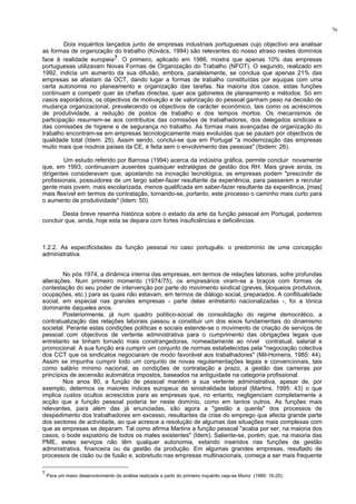 76
Dois inquéritos lançados junto de empresas industriais portuguesas cujo objectivo era analisar
as formas de organização do trabalho (Kovács, 1994) são relevantes do nosso atraso nestes domínios
face à realidade europeia7. O primeiro, aplicado em 1986, mostra que apenas 10% das empresas
portuguesas utilizavam Novas Formas de Organização do Trabalho (NFOT). O segundo, realizado em
1992, indicia um aumento da sua difusão, embora, paralelamente, se conclua que apenas 21% das
empresas se afastam da OCT, dando lugar a formas de trabalho constituídas por equipas com uma
certa autonomia no planeamento e organização das tarefas. Na maioria dos casos, estas funções
continuam a competir quer às chefias directas, quer aos gabinetes de planeamento e métodos. Só em
casos esporádicos, os objectivos de motivação e de valorização do pessoal ganham peso na decisão de
mudança organizacional, prevalecendo os objectivos de carácter económico, tais como os acréscimos
de produtividade, a redução de postos de trabalho e dos tempos mortos. Os mecanismos de
participação resumem-se aos contributos das comissões de trabalhadores, dos delegados sindicais e
das comissões de higiene e de segurança no trabalho. As formas mais avançadas de organização do
trabalho encontram-se em empresas tecnologicamente mais evoluídas que se pautam por objectivos de
qualidade total (Idem: 25). Assim sendo, conclui-se que em Portugal "a modernização das empresas
muito mais que noutros países da CE, é feita sem o envolvimento das pessoas" (Ibidem: 26).
Um estudo referido por Barrosa (1994) acerca da indústria gráfica, permite concluir novamente
que, em 1993, continuavam ausentes quaisquer estratégias de gestão dos RH. Mais grave ainda, os
dirigentes consideravam que, apostando na inovação tecnológica, as empresas podem "prescindir de
profissionais, possuidores de um largo saber-fazer resultante da experiência, para passarem a recrutar
gente mais jovem, mais escolarizada, menos qualificada em saber-fazer resultante da experiência, [mas]
mais flexível em termos de contratação, tornando-se, portanto, este processo o caminho mais curto para
o aumento de produtividade" (Idem: 50).
Desta breve resenha histórica sobre o estado da arte da função pessoal em Portugal, podemos
concluir que, ainda, hoje esta se depara com fortes insuficiências e deficiências.
1.2.2. As especificidades da função pessoal no caso português: o predomínio de uma concepção
administrativa.
No pós 1974, a dinâmica interna das empresas, em termos de relações laborais, sofre profundas
alterações. Num primeiro momento (1974/75), os empresários viram-se a braços com formas de
contestação do seu poder de intervenção por parte do movimento sindical (greves, bloqueios produtivos,
ocupações, etc.) para as quais não estavam, em termos de diálogo social, preparados. A conflitualidade
social, em especial nas grandes empresas - parte delas entretanto nacionalizadas -, foi a tónica
dominante daqueles anos.
Posteriormente, já num quadro político-social de consolidação do regime democrático, a
contratualização das relações laborais passou a constituir um dos eixos fundamentais do dinamismo
societal. Perante estas condições políticas e sociais estende-se o movimento de criação de serviços de
pessoal com objectivos de vertente administrativa para o cumprimento das obrigações legais que
entretanto se tinham tornado mais constrangedoras, nomeadamente ao nível contratual, salarial e
promocional. A sua função era cumprir um conjunto de normas estabelecidas pela "negociação colectiva
dos CCT que os sindicatos negociaram de modo favorável aos trabalhadores" (Mil-Homens, 1985: 44).
Assim se impunha cumprir todo um conjunto de novas regulamentações legais e convencionais, tais
como salário mínimo nacional, as condições de contratação a prazo, a gestão das carreiras por
princípios de ascensão automática impostos, baseados na antiguidade na categoria profissional.
Nos anos 80, a função de pessoal mantém a sua vertente administrativa, apesar de, por
exemplo, determos os maiores índices europeus de sinistralidade laboral (Martins, 1995: 43) o que
implica custos ocultos acrescidos para as empresas que, no entanto, negligenciam completamente a
acção que a função pessoal poderia ter neste domínio, como em tantos outros. As funções mais
relevantes, para além das já enunciadas, são agora a "gestão a quente" dos processos de
despedimento dos trabalhadores em excesso, resultantes da crise do emprego que afecta grande parte
dos sectores de actividade, ao que acresce a resolução de algumas das situações mais complexas com
que as empresas se deparam. Tal como afirma Martins a função pessoal "acaba por ser, na maioria dos
casos, o bode expiatório de todos os males existentes" (Idem). Saliente-se, porém, que, na maioria das
PME, estes serviços não têm qualquer autonomia, estando inseridos nas funções da gestão
administrativa, financeira ou da gestão da produção. Em algumas grandes empresas, resultado de
processos de cisão ou de fusão e, sobretudo nas empresas multinacionais, começa a ser mais frequente
7
Para um maior desenvolvimento da análise realizada a partir do primeiro inquérito veja-se Moniz (1989: 16-20).
 