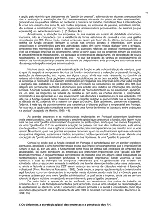 77
a opção pelo domínio que designamos de "gestão do pessoal", salientando-se algumas preocupações
com a motivação e satisfação dos RH, frequentemente encarada do ponto de vista remuneratório,
ignorando-se as questões relativas ao conteúdo e natureza do trabalho. Entretanto, face à intensificação
da crise nos meados dos anos 80, em muitas empresas, as estruturas de pessoal, entretanto criadas,
são extintas e substituídas por "meros organismos administrativos processadores de salários [o que
representa] um evidente retrocesso (...)" (Ibidem: 44).
Actualmente, a situação das empresas, na sua maioria em estado de debilidade económico-
financeira, não se compadece com a existência de fortes estruturas de pessoal e com uma gestão
centralizada dos RH. Deste modo, muitas empresas optam por levar até às últimas consequências a
partilha da função pessoal: delegam a função nas chefias directas e intermédias, com pouca
sensibilidade e competências para tais actividades; estas têm como missão dialogar com a direcção,
fornecendo-lhes informações sobre o decorrer das questões relativas ao pessoal, nomeadamente ao
nível da avaliação empírica do desempenho, sendo a partir daqui que os dirigentes tomam as decisões
de despedimento de trabalhadores, de aplicação de repreensões disciplinares, de contratação de novos
trabalhadores, de promoções por mérito, etc. . No que diz respeito às tarefas de processamento de
salários, de formalização de processos contratuais, de despedimento e de promoções automáticas estas
são asseguradas pelos serviços administrativos.
Noutros casos, opta-se pela externalização da função e pela subcontratação de serviços, quer
no que diz respeito à componente técnica da função - recrutamento e selecção de pessoal, formação,
avaliação de desempenho, etc. - quer, em alguns casos, ainda que mais raramente, no domínio da
vertente administrativa. Esta opção tem maiores probabilidades de ser bem sucedida. Todavia, para que
tal aconteça, é necessário que existam interlocutores privilegiados das empresas com uma visão integral
e alargada das realidades e dos problemas que envolvem os subsistemas de gestão dos RH, que
estejam em permanente contacto e disponíveis para aceder aos pedidos de informação dos serviços
técnicos. A função pessoal assume, assim, o estatuto de "consultor interno ou de assessoria", apoiando,
por um lado, os dirigentes na tomada de decisão e, por outro, as chefias directas e intermédias,
fomentando a sua apreensão e o seu envolvimento nas decisões e auxiliando-as na sua aplicação. Por
esta via, a função pessoal pode conseguir evitar o carácter reactivo e economicista que a caracterizou
na década de 80, podendo vir a assumir um papel pró-activo. Este optimismo, parece-nos exagerado.
Todavia, é este tipo de posicionamento que caracteriza o discurso político e empresarial em Portugal.
Por sua vez, a opção pela consultoria externa seria uma forma de eliminar o "paradoxo entre o discurso
e a prática" (adaptado de Martins, 1995: 44).
As grandes empresas e as multinacionais implantadas em Portugal apresentam igualmente
sinais deste paradoxo, isto é, aproveitando o ambiente global que caracteriza a função, não fazem muito
mais do que uma "gestão administrativa" do pessoal ou então optam, ainda que com menos frequência,
por uma "gestão dos RH" na verdadeira acepção da palavra. No caso das multinacionais, este último
tipo de gestão constitui uma exigência, nomeadamente pela interdependência que mantêm com a sede
central. No entanto, quer nas grandes empresas nacionais, quer nas multinacionais aplica-se sobretudo
aos quadros dirigentes, superiores e médios, enquanto o núcleo operacional continua a ser alvo de uma
concepção de "gestão administrativa" ou, na melhor das hipóteses, de uma "gestão do pessoal".
Conclui-se então que a função pessoal em Portugal é caracterizada por um pendor legislativo
acentuado, associado a uma forte intervenção estatal que impõe constrangimentos que é imprescindível
cumprir o que se, por um lado, é fundamental como meio de defesa das condições de emprego dos
assalariados, por outro condiciona as empresas que pretendem implementar uma "gestão dos RH"
desenvolvimentista. A regulamentação convencional do trabalho está em alguns casos desajustada às
transformações que se pretendem profundas na actividade empresarial. Senão vejamos, a título
ilustrativo, o caso da definição das categorias profissionais que, na generalidade dos sectores de
actividade, não correspondem em nada à realidade das tarefas desempenhadas pelos seus detentores,
ou ainda o facto de a maioria dos CCT serem omissos em termos de cláusulas relativas à formação
profissional (Pinto, Monteiro e Abecassis, 1988). Deste modo, a própria regulamentação convencional e
legal funciona como um desincentivo à inovações neste domínio, sendo mais fácil e cómodo para as
empresas optarem por uma mera "gestão administrativa", a qual tende a imperar, ainda que se venham
notando já alguns indícios no sentido do encaminhamento para a "gestão de pessoal".
Por outro lado, e apesar de se ter verificado um crescimento dos postos de trabalho de
Directores de RH e de formações orientadas para tal função, vive-se uma situação de racionalização e
de ajustamento de efectivos, onde o económico adquire primazia e o social é considerado como algo
secundário (Depoimento do Vice-Presidente da APGTRH in Boulifard, Correia-Fernandes, Darmon et al,
1994: 35).
2. Os dirigentes, a estratégia global das empresas e a concepção dos RH.
 