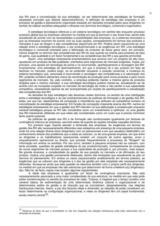 79
dos RH para a concretização da sua estratégia, vai ser determinante das estratégias de formação
adoptadas (conceito que adiante desenvolveremos). A definição da estratégia das empresas é um
processo de gestão e planeamento organizado baseado em decisões tomadas pelos seus dirigentes no
sentido de realizar escolhas adequadas e eficazes nos domínios tecnológico, comercial e organizativo.
A estratégia tecnológica refere-se a um sistema tecnológico em sentido lato enquanto processo
produtivo global que as empresas valorizam na medida em que já dominam o seu know how, sendo este
actualizado de acordo com as necessidades e possibilidades das empresas, ou a sistemas renovados a
que as empresas recorrem de acordo com as suas opções, nomeadamente em termos dos produtos e
mercados a que se dirigem e das competências disponíveis em RH. Poderá assim equacionar-se uma
relação entre a estratégia tecnológica, o par produto/mercado e as exigências em RH: uma estratégia
tecnológica e comercial orientada para a fabricação de produtos de baixa gama será, em princípio,
menos exigente no domínio das competências dos RH do que quando se orienta para produtos de topo
de gama, cuja qualidade é um factor fundamental e as competências dos RH o seu garante primordial.
Assim, uma estratégia empresarial empreendedora que arranca com um projecto de alto risco,
apostando em produtos de alta qualidade, orientados para segmentos de mercado exigentes, impõe, por
princípio, uma aposta em tecnologia de ponta e na reconversão, aperfeiçoamento e reciclagem dos RH.
Inversamente, uma estratégia de desinvestimento, em que a empresa vê o seu produto em fase de
declíneo no mercado, poderá exigir, se se pretender recuperar a posição comercial, a mudança do
sistema tecnológico que, associada à reconversão e reciclagem das competências e à valorização dos
RH, poderão constituir elementos chave de reorientação da produção para novos produtos e para novos
segmentos de mercado. Se, pelo contrário, a empresa pretende manter a mesma gama de produtos
dirigidos para o mesmo mercado, a sua estratégia tecnológica poderá manter-se, actualizando--se de
acordo com as inovações surgidas no mercado da tecnologia de modo a não perder a sua capacidade
competitiva, necessitando apenas de ser acompanhada por acções de aperfeiçoamento e actualização
das competências dos RH.
As decisões do topo estratégico são decisivas nestes domínios, no sentido de uma interligação
entre a estratégia tecnológica e do par produto/mercado às políticas de formação e de gestão dos RH,
estas, por sua vez, dependentes da concepção e importância que atribuem ao subsistema humano na
concretização da estratégia empresarial. Em função da concepção imperante acerca dos RH, vamos ter
estratégias empresariais em que a gestão dos RH intervém na sua elaboração e prossecução enquanto
variável estratégica porque os RH são concebidos como um investimento a optimizar, ou uma gestão
dos RH meramente utilitarista em que estes são considerados como um custo que é preciso minimizar
tanto quanto possível.
As políticas de gestão dos RH e de formação são condicionadas igualmente por factores de
contingência internos às empresas, servindo estes de suporte às opções tomadas naqueles domínios.
Em primeiro lugar importa atender à dimensão das empresas. As exigências em termos de
gestão dos RH são necessariamente diferentes caso estejamos em presença de uma pequena empresa,
onde há uma relação directa do(s) dirigente(s) com os operacionais e em que aquele(s) detém(têm) um
conhecimento directo dos problemas que a estes se colocam, ou de uma grande empresa, em que entre
os dirigentes e os trabalhadores operacionais existem um conjunto de outros agentes, como o
enquadramento operacional ou directo, que procede frequentemente a processos de "fitragem" da
informação em ambos os sentidos. Por seu turno, também à pequena empresa não se colocam, com
tanta acuidade, questões de gestão estratégica do par produto/mercado, nomeadamente de conquista
de novos segmentos de mercado porque a sua capacidade de produção é, por princípio, mais exígua.
Na grande empresa, a complexidade da gestão da sua posição no mercado e de afirmação do seu
produto, implica uma gestão previamente elaborada, dentro das limitações que actualmente se põe no
domínio do planeamento. Em ambos os casos (equacionados analiticamente em termos polares), as
exigências que se colocam aos dirigentes e o tipo de gestão por eles adoptada são necessariamente
diferentes. Acresça-se ainda que esta questão se relaciona também com o próprio perfil dos dirigentes,
na medida em que as empresas não são estruturas que determinam de forma unilateral o(s) dirigente(s)-
tipo. Não há, de facto, regras mas existem algumas regularidades.
A idade das empresas é igualmente um factor de contingência importante. Não está
necessariamente associada a uma maior complexidade da sua estrutura, na medida em que esta pode
sofrer transformações no sentido de processos de cisão. Todavia, é inegável que o tempo constitui uma
variável básica de sedimentação de uma determinada dinâmica cultural e organizacional e de
determinados estilos de gestão e de direcção que se concretizam, designadamente, nas relações
hierárquicas internas. Assim, a par dos factores idade e dimensão, as relações de poder constituem um
factor determinante na configuração organizacional, e nelas os dirigentes têm um papel fundamental,
senão mesmo central10.
10
Atente-se ao facto de que a centralidade ou não dos dirigentes nas relações hierárquicas pode estar relacionado com a
dimensão da empresa.
 