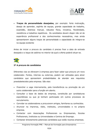 •   Traços de personalidade desejados, por exemplo: forte motivação,
    desejo de aprender, espírito de equipa, grande capacidade de trabalho,
    exactidão,   destreza   manual,   robustez   física,    iniciativa,   flexibilidade,
    resistência a trabalhos repetitivos. Os candidatos devem dispor não só de
    experiência profissional e dos conhecimentos necessários, mas ainda
    apresentarem alguns traços de personalidade e capacidade de integra-se
    na equipa existente


Antes de iniciar a procura do candidato é preciso fixar a data de entrada
desejada e o leque de salários no interior da qual a oferta poderá situar-se.




2ª A procura de candidatos


Diferentes vias se oferecem à empresa para fazer saber que procura um novo
colaborador. Fontes, internas ou externas, podem ser utilizadas para atrair
candidatos     que   apresentem   probabilidades      de    atender   aos    requisitos
preestabelecidos pela empresa. São elas:


•   Preencher a vaga internamente, pela transferência ou promoção de um
    outro colaborador para a função em aberto.
•   Consultar a base de dados da empresa, constituída por candidaturas
    espontâneas ou que já tenham participado em outros processos de
    recrutamento.
•   Convidar os colaboradores a procurarem amigos, familiares ou conhecidos.
•   Anunciar na imprensa, rádio, institutos, universidades e na própria
    empresa.
•   Contactar    com   Associações    Profissionais    ou    Empresariais,     Escolas
    Profissionais, Institutos ou Universidades e Centros de Emprego.
•   Contactar directamente potenciais candidatos que estão noutras empresas.

          Programa Formação PME – Manual de Formação para Empresários

                                       10/24
 