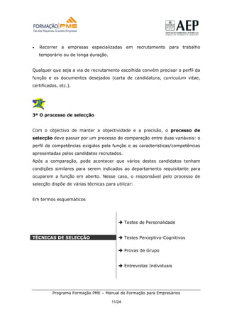 •   Recorrer a empresas especializadas em recrutamento para trabalho
    temporário ou de longa duração.


Qualquer que seja a via de recrutamento escolhida convém precisar o perfil da
função e os documentos desejados (carta de candidatura, curriculum vitae,
certificados, etc.).




3ª O processo de selecção


Com o objectivo de manter a objectividade e a precisão, o processo de
selecção deve passar por um processo de comparação entre duas variáveis: o
perfil de competências exigidos pela função e as características/competências
apresentadas pelos candidatos recrutados.
Após a comparação, pode acontecer que vários destes candidatos tenham
condições similares para serem indicados ao departamento requisitante para
ocuparem a função em aberto. Nesse caso, o responsável pelo processo de
selecção dispõe de várias técnicas para utilizar:


Em termos esquemáticos




                                              Testes de Personalidade


TÉCNICAS DE SELECÇÃO                          Testes Perceptivo-Cognitivos


                                              Provas de Grupo


                                              Entrevistas Individuais




          Programa Formação PME – Manual de Formação para Empresários

                                      11/24
 