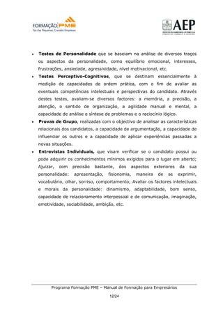 •   Testes de Personalidade que se baseiam na análise de diversos traços
    ou aspectos da personalidade, como equilíbrio emocional, interesses,
    frustrações, ansiedade, agressividade, nível motivacional, etc.
•   Testes     Perceptivo-Cognitivos,       que    se    destinam     essencialmente    à
    medição de capacidades de ordem prática, com o fim de avaliar as
    eventuais competências intelectuais e perspectivas do candidato. Através
    destes testes, avaliam-se diversos factores: a memória, a precisão, a
    atenção, o sentido de organização, a agilidade manual e mental, a
    capacidade de análise e síntese de problemas e o raciocínio lógico.
•   Provas de Grupo, realizadas com o objectivo de analisar as características
    relacionais dos candidatos, a capacidade de argumentação, a capacidade de
    influenciar os outros e a capacidade de aplicar experiências passadas a
    novas situações.
•   Entrevistas Individuais, que visam verificar se o candidato possui ou
    pode adquirir os conhecimentos mínimos exigidos para o lugar em aberto;
    Ajuizar,   com   precisão   bastante,    dos        aspectos    exteriores   da   sua
    personalidade:     apresentação,   fisionomia,        maneira     de   se    exprimir,
    vocabulário, olhar, sorriso, comportamento; Avaliar os factores intelectuais
    e morais da personalidade: dinamismo, adaptabilidade, bom senso,
    capacidade de relacionamento interpessoal e de comunicação, imaginação,
    emotividade, sociabilidade, ambição, etc.




          Programa Formação PME – Manual de Formação para Empresários

                                       12/24
 