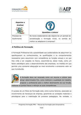 Aspectos a
      Analisar



                                       Questões a colocar

Processo de            Os novos colaboradores são objecto de um período de
Acolhimento            sensibilização e formação inicial, no sentido de
                       melhor se adaptarem à empresa?


  Política de Formação


A Formação Profissional dá a possibilidade aos colaboradores de adquirirem ou
aperfeiçoarem os conhecimentos, as qualificações e os comportamentos
necessários para assumirem com competência as funções actuais e as que
lhes virão a ser exigidas no futuro, assumindo-se, desse modo, como um
factor estratégico para o desenvolvimento das empresas, na medida em que
permite uma constante adequação ao meio envolvente e acrescenta valor ao
que é produzido.




          A formação deve ser encarada como um recurso a utilizar para
          atingir determinados fins, como melhorar a qualidade do trabalho,
          preparar o profissional para o melhor desempenho da sua função,
melhorar os pontos fracos e reforçar as suas competências.


O sucesso de um Plano de Formação está, entre outros factores, associado ao
envolvimento da hierarquia da empresa, garantindo as condições materiais e
psicológicas para a viabilização do processo pedagógico. Na verdade, a




         Programa Formação PME – Manual de Formação para Empresários

                                    14/24
 