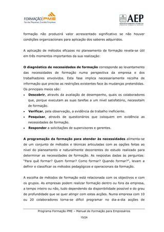 formação não produzirá valor acrescentado significativo se não houver
condições organizacionais para aplicação dos saberes adquiridos.


A aplicação de métodos eficazes no planeamento de formação revela-se útil
em três momentos importantes da sua realização:


O diagnóstico de necessidades de formação corresponde ao levantamento
das   necessidades   de    formação   numa    perspectiva   da   empresa   e   dos
trabalhadores envolvidos. Esta fase implica necessariamente recolha de
informação que precise as restrições existentes face às mudanças pretendidas.
Os principais meios são:
•   Descobrir, através da avaliação de desempenho, quais os colaboradores
    que, porque executam as suas tarefas a um nível satisfatório, necessitam
    de formação.
•   Verificar, pela observação, a evidência de trabalho ineficiente.
•   Pesquisar, através de questionários que coloquem em evidência as
    necessidades de formação.
•   Responder a solicitações de supervisores e gerentes.


A programação da formação para atender às necessidades alimenta-se
de um conjunto de métodos e técnicas articuladas com as opções feitas ao
nível do planeamento e naturalmente decorrentes do estudo realizado para
determinar as necessidades de formação. As respostas dadas às perguntas:
“Para quê formar? Quem formar? Como formar? Quando formar?”, levam a
definir e classificar os métodos pedagógicos e operacionais da formação.


A escolha de métodos de formação está relacionada com os objectivos e com
os grupos. As empresas podem realizar formação dentro ou fora da empresa,
a tempo inteiro ou não, tudo dependendo da disponibilidade possível e do grau
de profundidade que se quer atingir com estas acções. Numa empresa com 10
ou 20 colaboradores torna-se difícil programar no dia-a-dia acções de


          Programa Formação PME – Manual de Formação para Empresários

                                      15/24
 