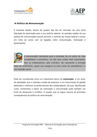 Política de Remuneração


A empresa dispõe, dentro do quadro das leis do mercado, de uma certa
liberdade de apreciação para a sua política salarial. As grandes opções da sua
política de remunerações devem permitir o controlo da massa salarial e entrar
em linha de conta com as ligações entre remuneração, motivação e
desempenho.




           A remuneração representa para a empresa, de um ponto de vista
           contabilístico e económico, um dos seus custos mais importantes.
           Para os trabalhadores, pelo contrário, ela representa a principal
fonte de rendimento, aquilo que assegura os seus meios de subsistência e a
sua inserção social.




Pode ser considerada como um importante factor de motivação: é um sinal,
de satisfação, que o indivíduo recebe da empresa, e um instrumento de gestão
destinado a melhorar as performances dos colaboradores. Só que, significando
custo, rendimento e factor de motivação a remuneração pode também ser
fonte de desacordo e conflitos. O quadro que se segue resume as principais
consequências da política de remuneração:




         Programa Formação PME – Manual de Formação para Empresários

                                    17/24
 