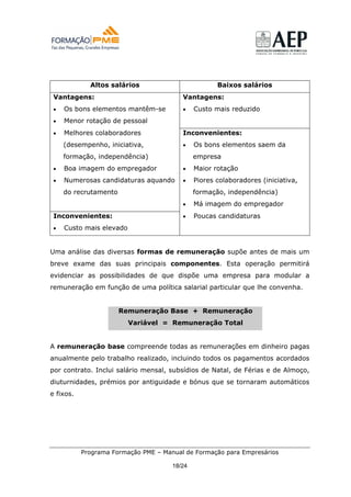 Altos salários                          Baixos salários
 Vantagens:                              Vantagens:
 •   Os bons elementos mantêm-se         •    Custo mais reduzido
 •   Menor rotação de pessoal
 •   Melhores colaboradores              Inconvenientes:
     (desempenho, iniciativa,            •    Os bons elementos saem da
     formação, independência)                 empresa
 •   Boa imagem do empregador            •    Maior rotação
 •   Numerosas candidaturas aquando      •    Piores colaboradores (iniciativa,
     do recrutamento                          formação, independência)
                                         •    Má imagem do empregador
 Inconvenientes:                         •    Poucas candidaturas
 •   Custo mais elevado


Uma análise das diversas formas de remuneração supõe antes de mais um
breve exame das suas principais componentes. Esta operação permitirá
evidenciar as possibilidades de que dispõe uma empresa para modular a
remuneração em função de uma política salarial particular que lhe convenha.


                       Remuneração Base + Remuneração
                          Variável = Remuneração Total


A remuneração base compreende todas as remunerações em dinheiro pagas
anualmente pelo trabalho realizado, incluindo todos os pagamentos acordados
por contrato. Inclui salário mensal, subsídios de Natal, de Férias e de Almoço,
diuturnidades, prémios por antiguidade e bónus que se tornaram automáticos
e fixos.




           Programa Formação PME – Manual de Formação para Empresários

                                      18/24
 
