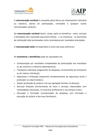 A remuneração variável é composta pelos bónus por desempenho individual
ou    colectivo,   planos   de    participação,   comissões   e   qualquer   outras
remunerações variáveis.


Da remuneração variável fazem, ainda, parte os benefícios - bens, serviços
e facilidades sem expressão pecuniária directa - e os incentivos - os elementos
da retribuição total processados como recompensa por resultados alcançados.


A remuneração total corresponderá à soma das duas anteriores.




Os incentivos e benefícios pode ser agrupados em:


•    Compensação por resultados (modalidades de participação nos resultados
     ou de incentivo a melhores desempenhos);
•    Transporte individual (pagamento de despesas, fornecimento de transporte
     ou de viatura individual);
•    Segurança e Protecção (esquemas complementares de segurança social e
     protecção na vida/invalidez);
•    Saúde (protecção do próprio e do seu agregado familiar na doença);
•    Serviços Pessoais (fornecimento de bens e serviços relacionados com
     necessidades individuais, no exercício profissional e nos tempos livres);
•    Educação e Formação (compensação de despesas com formação e
     educação do próprio e dos seus familiares).




           Programa Formação PME – Manual de Formação para Empresários

                                         19/24
 