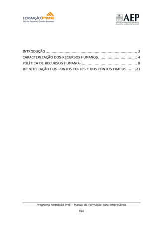 INTRODUÇÃO .............................................................................. 3
CARACTERIZAÇÃO DOS RECURSOS HUMANOS................................. 4
POLÍTICA DE RECURSOS HUMANOS................................................ 8
IDENTIFICAÇÃO DOS PONTOS FORTES E DOS PONTOS FRACOS........23




          Programa Formação PME – Manual de Formação para Empresários

                                           2/24
 