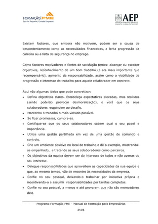 Existem factores, que embora não motivem, podem ser a causa de
descontentamento como as necessidades financeiras, a lenta progressão da
carreira ou a falta de segurança no emprego.


Como factores motivadores e fontes de satisfação temos: alcançar ou exceder
objectivos, reconhecimento de um bom trabalho (é até mais importante que
recompensá-lo), aumento da responsabilidade, assim como a viabilidade de
progressão e interesse do trabalho para aquele colaborador em concreto.


Aqui vão algumas ideias que pode concretizar:
•   Defina objectivos claros. Estabeleça expectativas elevadas, mas realistas
    (senão      poderão   provocar   desmoralização),   e   verá   que    os   seus
    colaboradores respondem ao desafio.
•   Mantenha o trabalho o mais variado possível.
•   Se fizer promessas, cumpra-as.
•   Certifique-se que os seus colaboradores sabem qual o seu papel e
    importância.
•   Utilize uma gestão partilhada em vez de uma gestão de comando e
    controlo.
•   Crie um ambiente positivo no local de trabalho e dê o exemplo, mostrando-
    se empenhado, e tratando os seus colaboradores como parceiros.
•   Os objectivos da equipa devem ser do interesse de todos e não apenas do
    seu interesse.
•   Delegue responsabilidades que aproveitem as capacidades da sua equipa e
    que, ao mesmo tempo, vão de encontro às necessidades da empresa.
•   Confie no seu pessoal, deixando-o trabalhar por iniciativa própria e
    incentivando-a a assumir responsabilidades por tarefas completas.
•   Confie no seu pessoal, a menos e até provarem que não são merecedores
    dela.


            Programa Formação PME – Manual de Formação para Empresários

                                        21/24
 