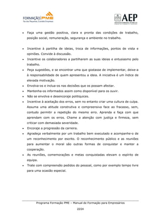 •   Faça uma gestão positiva, clara e pronta das condições de trabalho,
    posição social, remuneração, segurança e ambiente no trabalho.


•   Incentive à partilha de ideias, troca de informações, pontos de vista e
    opiniões. Convide à discussão.
•   Incentive os colaboradores a partilharem as suas ideias e entusiasmo pelo
    trabalho.
•   Peça sugestões, e se encontrar uma que gostasse de implementar, deixe-a
    à responsabilidade de quem apresentou a ideia. A iniciativa é um índice de
    elevada motivação.
•   Envolva-os e inclua-os nas decisões que os possam afectar.
•   Mantenha-os informados assim como disponível para os ouvir.
•   Não se envolva e desencoraje politiquices.
•   Incentive à aceitação dos erros, sem no entanto criar uma cultura de culpa.
    Assuma uma atitude construtiva e compreensiva face ao fracasso, sem,
    contudo permitir a repetição do mesmo erro. Aprenda e faça com que
    aprendam com os erros. Chame a atenção com justiça e firmeza, sem
    criticar com demasiada severidade.
•   Encoraje a progressão da carreira.
•   Agradeça verbalmente por um trabalho bem executado e acompanhe-o de
    um reconhecimento por escrito. O reconhecimento público e as reuniões
    para aumentar o moral são outras formas de conquistar e manter a
    cooperação.
•   As reuniões, comemorações e metas conquistadas elevam o espírito de
    equipa.
•   Trate com compreensão pedidos do pessoal, como por exemplo tempo livre
    para uma ocasião especial.




          Programa Formação PME – Manual de Formação para Empresários

                                     22/24
 