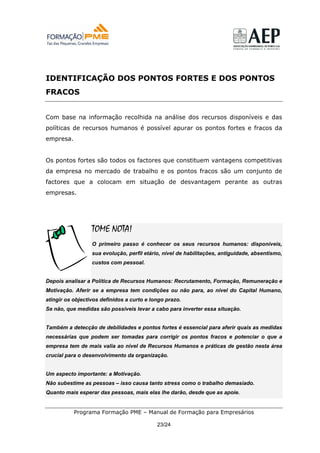 IDENTIFICAÇÃO DOS PONTOS FORTES E DOS PONTOS
FRACOS


Com base na informação recolhida na análise dos recursos disponíveis e das
políticas de recursos humanos é possível apurar os pontos fortes e fracos da
empresa.


Os pontos fortes são todos os factores que constituem vantagens competitivas
da empresa no mercado de trabalho e os pontos fracos são um conjunto de
factores que a colocam em situação de desvantagem perante as outras
empresas.




                  TOME NOTA!
                  O primeiro passo é conhecer os seus recursos humanos: disponíveis,
                  sua evolução, perfil etário, nível de habilitações, antiguidade, absentismo,
                  custos com pessoal.


Depois analisar a Política de Recursos Humanos: Recrutamento, Formação, Remuneração e
Motivação. Aferir se a empresa tem condições ou não para, ao nível do Capital Humano,
atingir os objectivos definidos a curto e longo prazo.
Se não, que medidas são possíveis levar a cabo para inverter essa situação.


Também a detecção de debilidades e pontos fortes é essencial para aferir quais as medidas
necessárias que podem ser tomadas para corrigir os pontos fracos e potenciar o que a
empresa tem de mais valia ao nível de Recursos Humanos e práticas de gestão nesta área
crucial para o desenvolvimento da organização.


Um aspecto importante: a Motivação.
Não subestime as pessoas – isso causa tanto stress como o trabalho demasiado.
Quanto mais esperar das pessoas, mais elas lhe darão, desde que as apoie.


           Programa Formação PME – Manual de Formação para Empresários

                                            23/24
 
