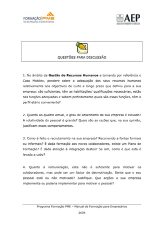 QUESTÕES PARA DISCUSSÃO




1. No âmbito da Gestão de Recursos Humanos e tomando por referência o
Caso Mobilex, pondere sobre a adequação dos seus recursos humanos
relativamente aos objectivos de curto e longo prazo que definiu para a sua
empresa: são suficientes, têm as habilitações/ qualificações necessárias, estão
nas funções adequadas e sabem perfeitamente quais são essas funções, têm o
perfil etário conveniente?



2. Quanto ao quadro actual, o grau de absentismo da sua empresa é elevado?
A rotatividade do pessoal é grande? Quais são as razões que, na sua opinião,
justificam esses comportamentos.



3. Como é feito o recrutamento na sua empresa? Recorrendo a fontes formais
ou informais? É dada formação aos novos colaboradores, existe um Plano de
Formação? É dada atenção à integração destes? Se sim, como é que esta é
levada a cabo?



4.   Quanto   à   remuneração,   esta     não   é   suficiente   para   motivar   os
colaboradores, mas pode ser um factor de desmotivação. Sente que o seu
pessoal está ou não motivado? Justifique. Que acções a sua empresa
implementa ou poderia implementar para motivar o pessoal?




         Programa Formação PME – Manual de Formação para Empresários

                                        24/24
 
