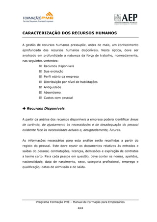 CARACTERIZAÇÃO DOS RECURSOS HUMANOS


A gestão de recursos humanos pressupõe, antes de mais, um conhecimento
aprofundado dos recursos humanos disponíveis. Nesta óptica, deve ser
analisado em profundidade a natureza da força de trabalho, nomeadamente,
nas seguintes vertentes:
              Recursos disponíveis
              Sua evolução
              Perfil etário da empresa
              Distribuição por nível de habilitações
              Antiguidade
              Absentismo
              Custos com pessoal


   Recursos Disponíveis


A partir da análise dos recursos disponíveis a empresa poderá identificar áreas
de carência, de ajustamento às necessidades e de desadequação do pessoal
existente face às necessidades actuais e, designadamente, futuras.


As informações necessárias para esta análise serão recolhidas a partir do
registo do pessoal. Este deve reunir os documentos relativos às entradas e
saídas do pessoal, contratações, licenças, demissões e expiração de contratos
a termo certo. Para cada pessoa em questão, deve conter os nomes, apelidos,
nacionalidade, data de nascimento, sexo, categoria profissional, emprego e
qualificação, datas de admissão e de saída.




         Programa Formação PME – Manual de Formação para Empresários

                                      4/24
 