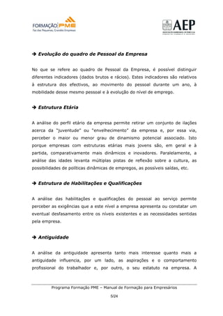 Evolução do quadro de Pessoal da Empresa


No que se refere ao quadro de Pessoal da Empresa, é possível distinguir
diferentes indicadores (dados brutos e rácios). Estes indicadores são relativos
à estrutura dos efectivos, ao movimento do pessoal durante um ano, à
mobilidade desse mesmo pessoal e à evolução do nível de emprego.


   Estrutura Etária


A análise do perfil etário da empresa permite retirar um conjunto de ilações
acerca da “juventude” ou “envelhecimento” da empresa e, por essa via,
perceber o maior ou menor grau de dinamismo potencial associado. Isto
porque empresas com estruturas etárias mais jovens são, em geral e à
partida, comparativamente mais dinâmicos e inovadores. Paralelamente, a
análise das idades levanta múltiplas pistas de reflexão sobre a cultura, as
possibilidades de políticas dinâmicas de empregos, as possíveis saídas, etc.


   Estrutura de Habilitações e Qualificações


A análise das habilitações e qualificações do pessoal ao serviço permite
perceber as exigências que a este nível a empresa apresenta ou constatar um
eventual desfasamento entre os níveis existentes e as necessidades sentidas
pela empresa.


   Antiguidade


A análise da antiguidade apresenta tanto mais interesse quanto mais a
antiguidade influencia, por um lado, as aspirações e o comportamento
profissional do trabalhador e, por outro, o seu estatuto na empresa. A



         Programa Formação PME – Manual de Formação para Empresários

                                      5/24
 