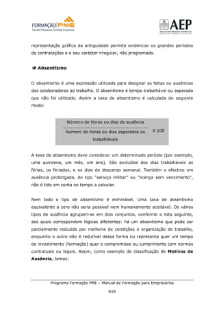 representação gráfica da antiguidade permite evidenciar os grandes períodos
de contratações e o seu carácter irregular, não programado.


  Absentismo


O absentismo é uma expressão utilizada para designar as faltas ou ausências
dos colaboradores ao trabalho. O absentismo é tempo trabalhável ou esperado
que não foi utilizado. Assim a taxa de absentismo é calculada do seguinte
modo:



                Número de Horas ou dias de ausência

                Número de horas ou dias esperados ou     X 100

                             trabalháveis


A taxa de absentismo deve considerar um determinado período (por exemplo,
uma quinzena, um mês, um ano). São excluídos dos dias trabalháveis as
férias, os feriados, e os dias de descanso semanal. Também o efectivo em
ausência prolongada, do tipo “serviço militar” ou “licença sem vencimento”,
não é tido em conta no tempo a calcular.


Nem todo o tipo de absentismo é eliminável. Uma taxa de absentismo
equivalente a zero não seria possível nem humanamente aceitável. Os vários
tipos de ausência agrupam-se em dois conjuntos, conforme a lista seguinte,
aos quais correspondem lógicas diferentes: há um absentismo que pode ser
parcialmente reduzido por melhoria de condições e organização de trabalho,
enquanto o outro não é redutível dessa forma ou representa quer um tempo
de investimento (formação) quer o compromisso ou cumprimento com normas
contratuais ou legais. Assim, como exemplo de classificação de Motivos de
Ausência, temos:




         Programa Formação PME – Manual de Formação para Empresários

                                    6/24
 