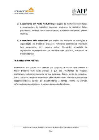 a) Absentismo em Parte Redutível por acções de melhoria de condições
      e organizações do trabalho: doenças; acidentes de trabalho; faltas
      justificadas; atrasos; faltas injustificadas; suspensão disciplinar; greves
      internas.


   b) Absentismo Não Redutível por acções de melhoria de condições e
      organização do trabalho: situações familiares (assistência inadiável,
      luto,   casamento,   etc);   serviço    militar;   formação;   actividade   de
      organismos representativos de trabalhadores (sindical, comissão de
      trabalhadores).


  Custos com Pessoal


Entende-se por custos com pessoal um conjunto de custos que oneram o
factor trabalho num dado período e que são resultantes de relações
contratuais, independentemente da sua natureza. Assim, serão de considerar
como custos as despesas suportadas pela empresa com remunerações ou com
responsabilidades sociais de trabalhadores a tempo inteiro ou parcial,
reformados ou pensionistas, e os seus agregados familiares.




         Programa Formação PME – Manual de Formação para Empresários

                                       7/24
 