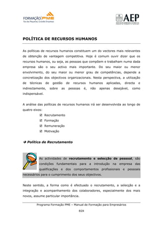 POLÍTICA DE RECURSOS HUMANOS


As políticas de recursos humanos constituem um do vectores mais relevantes
de obtenção de vantagem competitiva. Hoje é comum ouvir dizer que os
recursos humanos, ou seja, as pessoas que compõem e trabalham numa dada
empresa são o seu activo mais importante. Do seu maior ou menor
envolvimento, do seu maior ou menor grau de competências, depende a
concretização dos objectivos organizacionais. Nesta perspectiva, a utilização
de    técnicas   de    gestão      de    recursos   humanos    aplicadas,       directa    e
indirectamente,       sobre   as    pessoas    é,   não    apenas    desejável,      como
indispensável.


A análise das políticas de recursos humanos irá ser desenvolvida ao longo de
quatro eixos:
                 Recrutamento
                 Formação
                 Remuneração
                 Motivação


     Política de Recrutamento




            As actividades de recrutamento e selecção de pessoal, são
            condições     fundamentais       para   a   introdução   na   empresa         das
            qualificações     e    dos   comportamentos     profissionais   e     pessoais
necessários para o cumprimento dos seus objectivos.


Neste sentido, a forma como é efectuado o recrutamento, a selecção e a
integração e acompanhamento dos colaboradores, especialmente dos mais
novos, assume particular importância.

          Programa Formação PME – Manual de Formação para Empresários

                                            8/24
 