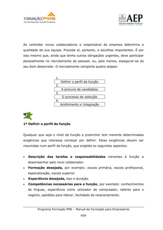 Ao contratar novos colaboradores o responsável da empresa determina a
qualidade da sua equipa. Procede aí, portanto, a escolhas importantes. É por
isso mesmo que, ainda que tenha outras obrigações urgentes, deve participar
pessoalmente no recrutamento do pessoal, ou, pelo menos, assegurar-se do
seu bom desenrolar. O recrutamento comporta quatro etapas:


                      1.
                           Definir o perfil da função
                      2.
                           A procura de candidatos
                      3.
                            O processo de selecção
                      4.
                           Acolhimento e Integração




1ª Definir o perfil da função


Qualquer que seja o nível da função a preencher tem inerente determinadas
exigências que interessa começar por definir. Estas exigências devem ser
resumidas num perfil da função, que englobe os seguintes aspectos:


•   Descrição das tarefas e responsabilidades inerentes à função a
    desempenhar pelo novo colaborador.
•   Formação desejada, por exemplo: escola primária, escola profissional,
    especialização, escola superior.
•   Experiência desejada, tipo e duração.
•   Competências necessárias para a função, por exemplo: conhecimentos
    de línguas, experiência como utilizador de computador, talento para o
    negócio, aptidões para liderar, facilidade de relacionamento.



          Programa Formação PME – Manual de Formação para Empresários

                                        9/24
 