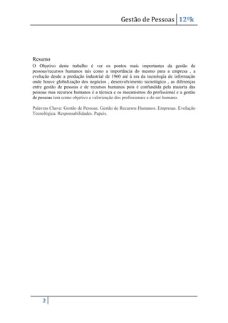 Gestão de Pessoas 12ºk

Resumo
O Objetivo deste trabalho é ver os pontos mais importantes da gestão de
pessoas/recursos humanos tais como a importância do mesmo para a empresa , a
evolução desde a produção industrial de 1960 até á era da tecnologia de informação
onde houve globalização dos negócios , desenvolvimento tecnológico , as diferenças
entre gestão de pessoas e de recursos humanos pois é confundida pela maioria das
pessoas mas recursos humanos é a técnica e os mecanismos do profissional e a gestão
de pessoas tem como objetivo a valorização dos profissionais e do ser humano.
Palavras Chave: Gestão de Pessoas. Gestão de Recursos Humanos. Empresas. Evolução
Tecnológica. Responsabilidades. Papeis.

2

 