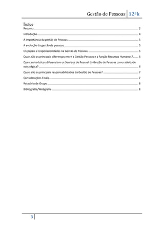 Gestão de Pessoas 12ºk
Índice
Resumo.......................................................................................................................................... 2
Introdução ..................................................................................................................................... 4
A importância da gestão de Pessoas. ............................................................................................ 5
A evolução da gestão de pessoas. ................................................................................................. 5
Os papéis e responsabilidades na Gestão de Pessoas. ................................................................. 5
Quais são as principais diferenças entre a Gestão Pessoas e a função Recursos Humanos? ....... 6
Que caraterísticas diferenciam os Serviços de Pessoal da Gestão de Pessoas como atividade
estratégica? ................................................................................................................................... 6
Quais são as principais responsabilidades da Gestão de Pessoas? .............................................. 7
Considerações Finais. .................................................................................................................... 7
Relatório de Grupo. ....................................................................................................................... 8
Bibliografia/Webgrafia .................................................................................................................. 8

3

 