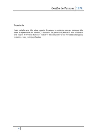 Gestão de Pessoas 12ºk

Introdução
Neste trabalho vou falar sobre a gestão de pessoas e gestão de recursos humanos falar
sobre a importância das mesmas, a evolução da gestão das pessoas e suas diferenças
com o setor de recursos humanos e setor de pessoal quanto a sua atividade estratégica e
os papeis e suas responsabilidades.

4

 