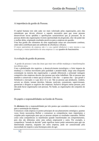 Gestão de Pessoas 12ºk

A importância da gestão de Pessoas.
O capital humano tem sido cada vez mais valorizado pelas organizações, pois elas
entenderam que devem oferecer o suporte necessário para que essas pessoas
desenvolvam novas aptidões e aperfeiçoem características que já possuem. Se as
pessoas dentro das organizações tiverem oportunidade de progressão, elas vão poder dar
o melhor delas, originando resultados positivos para a empresa em questão.
Uma boa gestão dos elementos de uma organização causa um crescimento contínuo,
onde todos contribuem para um ambiente de eficiência e eficácia.
O maior patrimônio da empresa não é o seu capital (dinheiro) e nem mesmo a sua
tecnologia, o maior patrimônio de uma empresa é o seu quadro de funcionários.

A evolução da gestão de pessoas.
A gestão de pessoas é uma das áreas que mais tem sofrido mudanças e transformações
nos últimos anos.
Com a globalização dos negócios, o desenvolvimento tecnológico, o forte impacto da
mudança e o intenso movimento pela qualidade e produtividade, surge uma eloquente
constatação na maioria das organizações: o grande diferencial, a principal vantagem
competitiva das empresas decorre das pessoas que nelas trabalham. São as pessoas que
mantêm e conservam o status que já existente e são elas – e apenas elas – que geram e
fortalecem a inovação e o que deve vir a ser. São as pessoas que produzem, vendem,
servem ao cliente, tomam decisões, lideram, motivam, comunicam, supervisionam,
gerenciam e dirigem os negócios das empresas. Inclusive dirigem outras pessoas, pois
não pode haver organizações sem pessoas. No fundo, as organizações são conjuntos de
pessoas.

Os papéis e responsabilidades na Gestão de Pessoas.
Os diretores têm a responsabilidade por três pontos que considero essenciais e a base
para a sustentação da empresa:
Comunicar a toda empresa os pontos principais de seu planeamento estratégico, quantas
vezes forem necessárias. Definir e comunicar as competências mais importantes e
exigidas pela organização para que as pessoas atinjam os resultados esperados. Definir
como estas competências se manifestam quando transformadas em comportamentos,
pois eles são diferentes entre uma cultura empresarial e outra. Por exemplo, a
competência “tomada de decisão” pode significar maior poder autonomia para agir em
determinada empresa, enquanto em outra empresa, pode ser caracterizada pela
necessidade de respeito a uma hierarquia antes de agir.

5

 