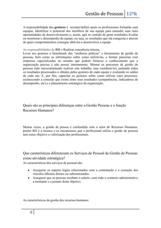 Gestão de Pessoas 12ºk
A responsabilidade dos gestores é recrutar/definir quais os profissionais formarão suas
equipas, Identificar o potencial dos membros de sua equipe para entender suas reais
oportunidades de desenvolvimento e, assim, agir no sentido de gerar resultados.Avaliar
ou monitorar o desempenho da equipe, ou seja, os resultados que ela conquista e através
de quais comportamentos consegue obtê-los e desenvolver a equipe.
As responsabilidades do RH é Realizar consultoria interna.
Levar aos gestores o benchmark das “melhores práticas” e ferramentas de gestão de
pessoas, bem como as informações sobre como utilizá-las, e formar parcerias com
empresas especializadas no assunto que podem fornecer o conhecimento que a
organização precisa e não possui internamente. Montar os processos de gestão de
pessoas (não necessariamente realizar este trabalho, mas coordená-lo), juntando todos
os resultados processados e obtidos pelos gestores de cada equipe e avaliando os saldos
de cada um. E, por fim, capacitar os gestores sobre como utilizar estes processos,
esclarecendo a conexão que existe entre seus resultados (competências, indicadores de
desempenho, etc) e o planeamento estratégico da organização.

Quais são as principais diferenças entre a Gestão Pessoas e a função
Recursos Humanos?

Muitas vezes, a gestão de pessoa é confundida com o setor de Recursos Humanos,
porém RH é a técnica e os mecanismos que o profissional utiliza e gestão de pessoas
tem como objetivo a valorização dos profissionais.

Que caraterísticas diferenciam os Serviços de Pessoal da Gestão de Pessoas
como atividade estratégica?
As características dos serviços de pessoal são:
Assegurar os aspetos legais relacionados com a contratação e a cessação dos
vínculos laborais diretos ou subcontratados.
Assegurar que as pessoas recebam o salario, com todo o contexto administrativo
a montante e a jusante deste objetivo.

As características da gestão dos recursos humanos:

6

 