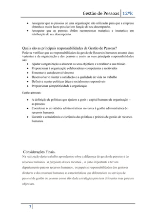 Gestão de Pessoas 12ºk
Assegurar que as pessoas de uma organização são utilizadas para que a empresa
obtenha o maior lucro possível em função do seu desempenho.
Assegurar que as pessoas obtêm recompensas materiais e imateriais em
retribuição do seu desempenho.

Quais são as principais responsabilidades da Gestão de Pessoas?
Pode-se verificar que as responsabilidades da gestão de Recursos humanos assume duas
vertentes a da organização e das pessoas e assim as suas principais responsabilidades
são:
Ajudar a organização a alcançar os seus objetivos e a realizar a sua missão
Proporcionar á organização colaboradores competentes e motivados
Fomentar o autodesenvolvimento
Desenvolver e manter a satisfação e a qualidade de vida no trabalho
Definir e manter politicas ética e socialmente responsáveis
Proporcionar competitividade á organização
E pelas pessoas:

A definição de políticas que ajudem a gerir o capital humano da organização –
as pessoas
Coordenar as atividades administrativas inerentes á gestão administrativa de
recursos humanos
Garantir a consistência e coerência das politicas e práticas de gestão de recursos
humanos

Considerações Finais.
Na realização deste trabalho aprendemos sobre a diferença de gestão de pessoas e de
recursos humanos , o prepósito desses mesmos , o quão importante é ter um
departamento para os recursos humanos , os papeis e responsabilidades dos gestores
diretores e dos recursos humanos as características que diferenciam os serviços de
pessoal da gestão de pessoas como atividade estratégica pois tem diferentes mas parciais
objetivos.

7

 