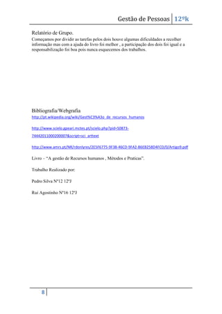 Gestão de Pessoas 12ºk
Relatório de Grupo.
Começamos por dividir as tarefas pelos dois houve algumas dificuldades a recolher
informação mas com a ajuda do livro foi melhor , a participação dos dois foi igual e a
responsabilização foi boa pois nunca esquecemos dos trabalhos.

Bibliografia/Webgrafia
http://pt.wikipedia.org/wiki/Gest%C3%A3o_de_recursos_humanos
http://www.scielo.gpeari.mctes.pt/scielo.php?pid=S087374442011000200007&script=sci_arttext
http://www.amrs.pt/NR/rdonlyres/2E5F6775-9F38-46CD-9FA2-B6EB258D4FCD/0/Artigo9.pdf

Livro – “A gestão de Recursos humanos , Métodos e Praticas”.
Trabalho Realizado por:
Pedro Silva Nº12 12ºJ
Rui Agostinho Nº16 12ºJ

8

 