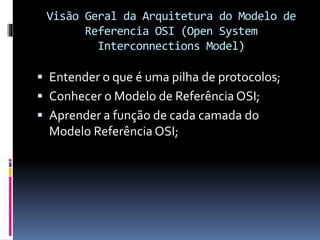 Visão Geral da Arquitetura do Modelo de
Referencia OSI (Open System
Interconnections Model)
 Entender o que é uma pilha de protocolos;
 Conhecer o Modelo de Referência OSI;
 Aprender a função de cada camada do
Modelo Referência OSI;
 
