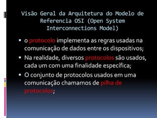 Visão Geral da Arquitetura do Modelo de
Referencia OSI (Open System
Interconnections Model)
 o protocolo implementa as regras usadas na
comunicação de dados entre os dispositivos;
 Na realidade, diversos protocolos são usados,
cada um com uma finalidade específica;
 O conjunto de protocolos usados em uma
comunicação chamamos de pilha de
protocolos;
 