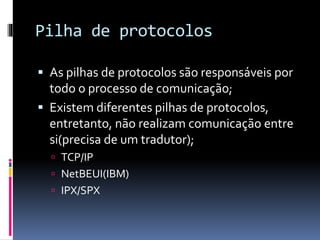 Pilha de protocolos
 As pilhas de protocolos são responsáveis por
todo o processo de comunicação;
 Existem diferentes pilhas de protocolos,
entretanto, não realizam comunicação entre
si(precisa de um tradutor);
 TCP/IP
 NetBEUI(IBM)
 IPX/SPX
 