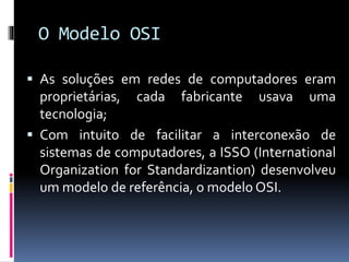 O Modelo OSI
 As soluções em redes de computadores eram
proprietárias, cada fabricante usava uma
tecnologia;
 Com intuito de facilitar a interconexão de
sistemas de computadores, a ISSO (International
Organization for Standardizantion) desenvolveu
um modelo de referência, o modelo OSI.
 